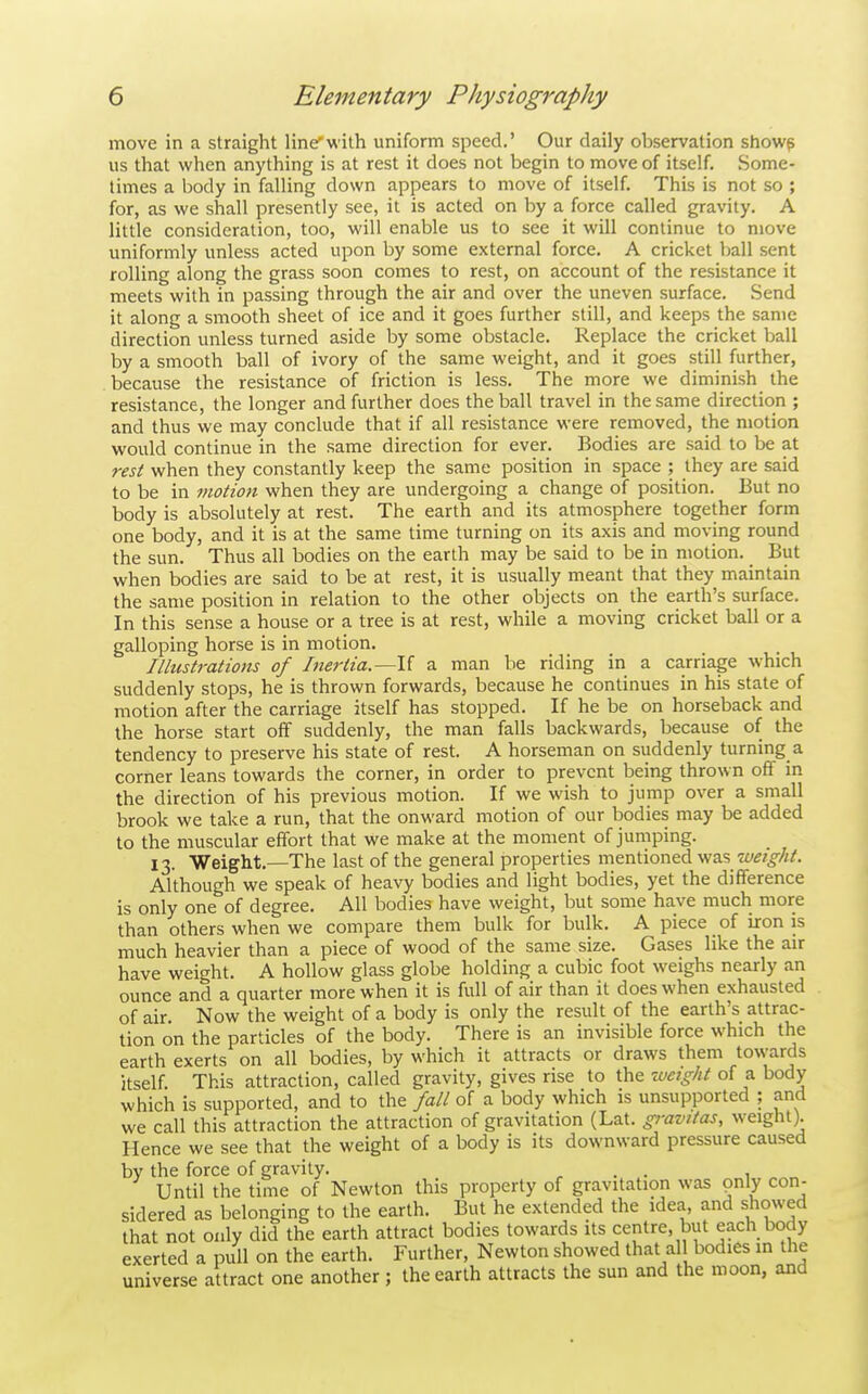move in a straight line'with uniform speed.' Our daily observation showp us that when anything is at rest it does not begin to move of itself. Some- times a body in falling down appears to move of itself. This is not so ; for, as we shall presently see, it is acted on by a force called gravity. A little consideration, too, will enable us to see it will continue to move uniformly unless acted upon by some external force. A cricket ball sent rolling along the grass soon comes to rest, on account of the resistance it meets with in passing through the air and over the uneven surface. Send it along a smooth sheet of ice and it goes further still, and keeps the same direction unless turned aside by some obstacle. Replace the cricket ball by a smooth ball of ivory of the same weight, and it goes still further, because the resistance of friction is less. The more we diminish the resistance, the longer and further does the ball travel in the same direction ; and thus we may conclude that if all resistance were removed, the motion would continue in the same direction for ever. Bodies are said to be at rest when they constantly keep the same position in space ; they are said to be in viotion when they are undergoing a change of position. But no body is absolutely at rest. The earth and its atmosphere together form one body, and it is at the same time turning on its axis and moving round the sun. Thus all bodies on the earth may be said to be in motion. _ But when bodies are said to be at rest, it is usually meant that they maintain the same position in relation to the other objects on the earth's surface. In this sense a house or a tree is at rest, while a moving cricket ball or a galloping horse is in motion. Illustrations of Inertia.—\{ a man be riding in a carriage which suddenly stops, he is thrown forwards, because he continues in his state of motion after the carriage itself has stopped. If he be on horseback and the horse start off suddenly, the man falls backwards, because of the tendency to preserve his state of rest. A horseman on suddenly turning a corner leans towards the corner, in order to prevent being thrown off in the direction of his previous motion. If we wish to jump over a small brook we take a run, that the onward motion of our bodies may be added to the muscular effort that we make at the moment of jumping. 13. Weight.—The last of the general properties mentioned was weight. Although we speak of heavy bodies and light bodies, yet the difference is only one of degree. All bodies have weight, but some have much more than others when we compare them bulk for bulk. A piece of iron is much heavier than a piece of wood of the same size. Gases like the air have weight. A hollow glass globe holding a cubic foot weighs nearly an ounce and a quarter more when it is full of air than it does when exhausted of air. Now the weight of a body is only the result of the earth's attrac- tion on the particles of the body. There is an invisible force which the earth exerts on all bodies, by which it attracts or draws them towards itself. This attraction, called gravity, gives rise to the -Might of a body which is supported, and to the fall of a body which is unsupported ; and we call this attraction the attraction of gravitation (Lat. gravitas, weight). Hence we see that the weight of a body is its downward pressure caused by the force of gravity. , . . , Until the time of Newton this property of gravitation was only con- sidered as belonging to the earth. But he extended the idea, and showed that not only did the earth attract bodies towards its centre, but each body exerted a pull on the earth. Further, Newton showed that all bodies in the universe attract one another ; the earth attracts the sun and the moon, and
