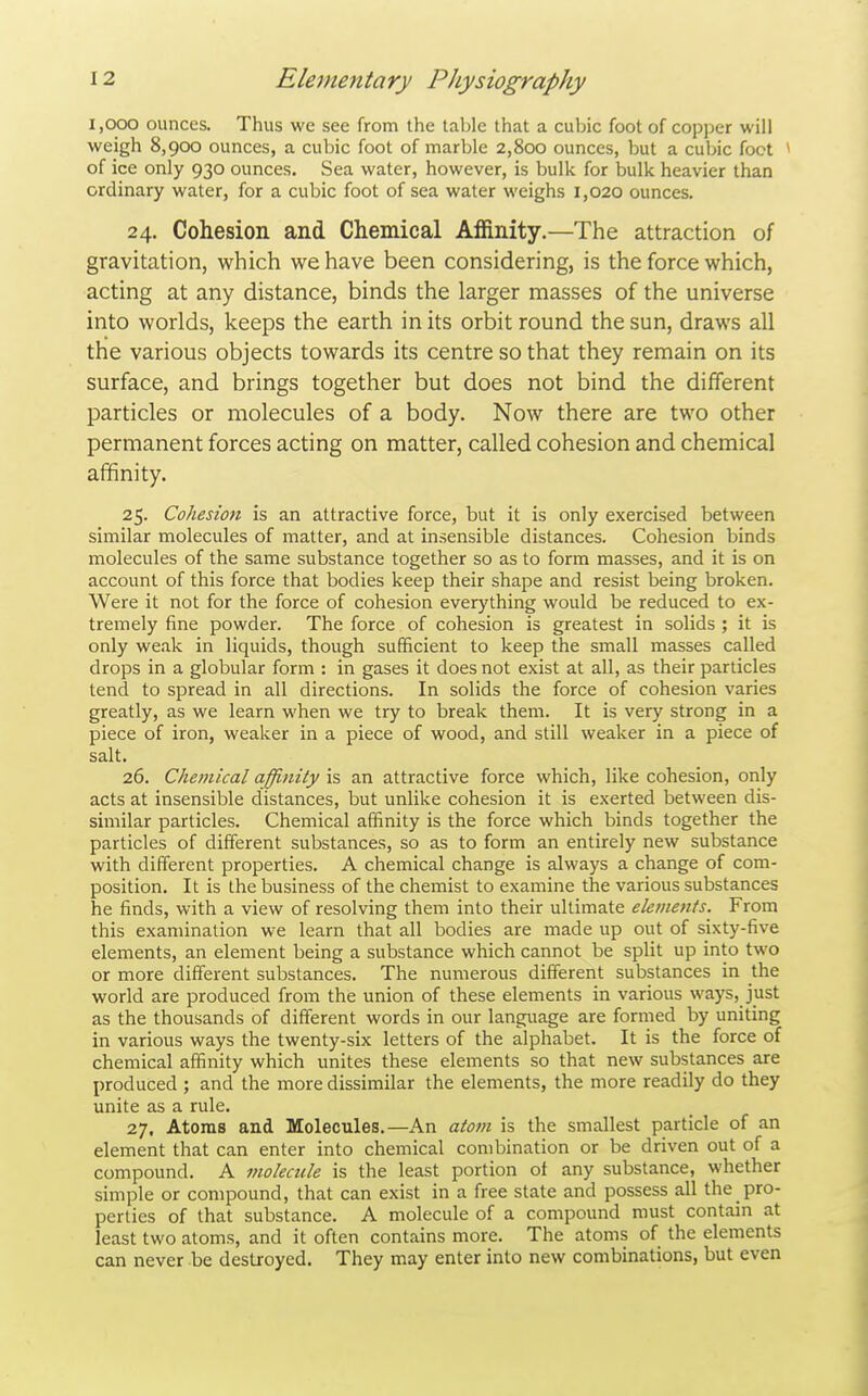 1,000 ounces. Thus we see from the table that a cubic foot of copper will weigh 8,900 ounces, a cubic foot of marble 2,800 ounces, but a cubic foot * of ice only 930 ounces. Sea water, however, is bulk for bulk heavier than ordinary water, for a cubic foot of sea water weighs 1,020 ounces. 24. Cohesion and Chemical Affinity.—The attraction of gravitation, which we have been considering, is the force which, acting at any distance, binds the larger masses of the universe into worlds, keeps the earth in its orbit round the sun, draws all the various objects towards its centre so that they remain on its surface, and brings together but does not bind the different particles or molecules of a body. Now there are two other permanent forces acting on matter, called cohesion and chemical affinity. 25. Cohesion is an attractive force, but it is only exercised between similar molecules of matter, and at insensible distances. Cohesion binds molecules of the same substance together so as to form masses, and it is on account of this force that bodies keep their shape and resist being broken. Were it not for the force of cohesion everything would be reduced to ex- tremely fine powder. The force of cohesion is greatest in solids ; it is only weak in liquids, though sufficient to keep the small masses called drops in a globular form : in gases it does not exist at all, as their particles tend to spread in all directions. In solids the force of cohesion varies greatly, as we learn when we try to break them. It is very strong in a piece of iron, weaker in a piece of wood, and still weaker in a piece of salt. 26. Chemical affinity Ss, an attractive force which, like cohesion, only acts at insensible distances, but unlike cohesion it is exerted between dis- similar particles. Chemical affinity is the force which binds together the particles of different substances, so as to form an entirely new substance with different properties. A chemical change is always a change of com- position. It is the business of the chemist to examine the various substances he finds, with a view of resolving them into their ultimate elements. From this examination we learn that all bodies are made up out of sixty-five elements, an element being a substance which cannot be split up into two or more different substances. The numerous different substances in the world are produced from the union of these elements in various ways, just as the thousands of different words in our language are formed by uniting in various ways the twenty-six letters of the alphabet. It is the force of chemical affinity which unites these elements so that new substances are produced ; and the more dissimilar the elements, the more readily do they unite as a rule. 27. Atoms and Molecules.—An atom is the smallest particle of an element that can enter into chemical combination or be driven out of a compound. A molecule is the least portion of any substance, whether simple or compound, that can exist in a free state and possess all the pro- perties of that substance. A molecule of a compound must contain at least two atoms, and it often contains more. The atoms of the elements can never be destroyed. They may enter into new combinations, but even