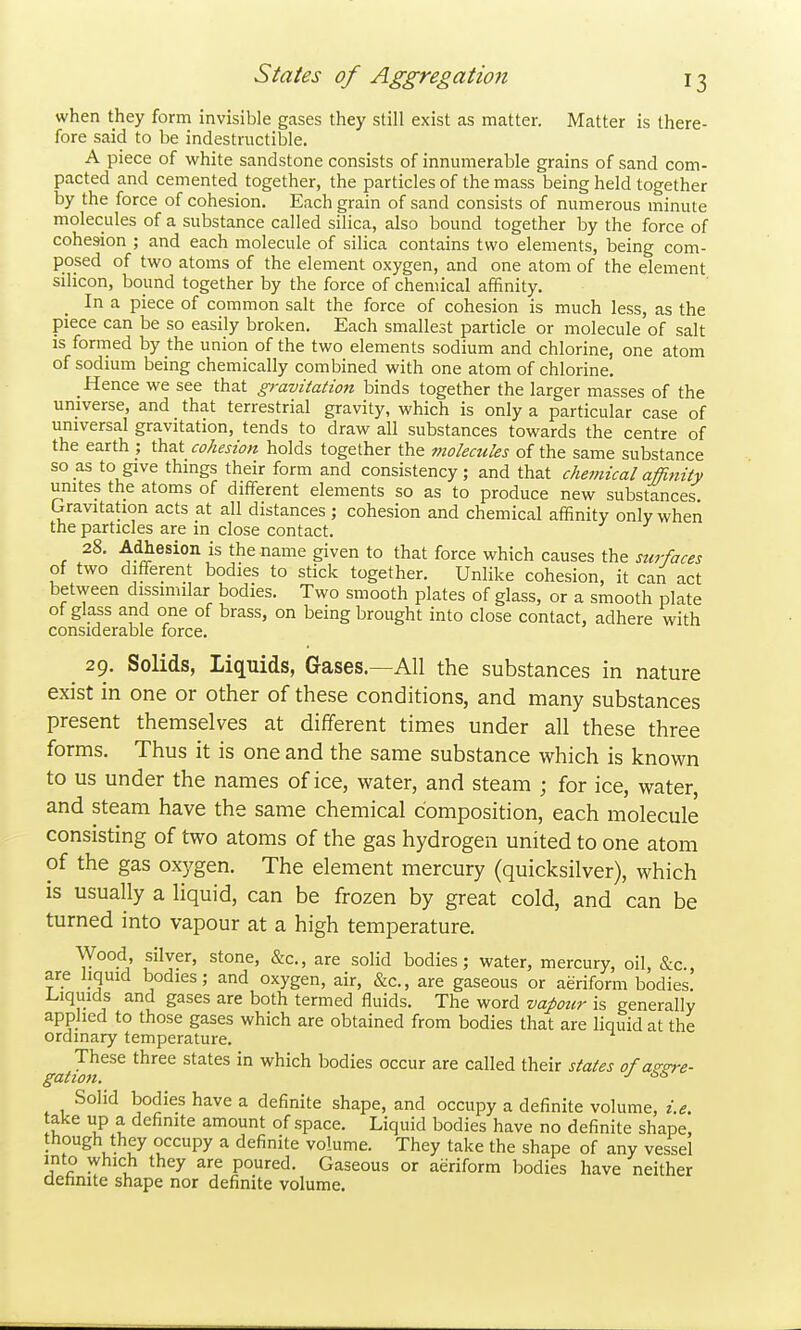 when they form invisible gases they still exist as matter. Matter is there- fore said to be indestructible. A piece of white sandstone consists of innumerable grains of sand com- pacted and cemented together, the particles of the mass being held together by the force of cohesion. Each grain of sand consists of numerous minute molecules of a substance called silica, also bound together by the force of cohesion ; and each molecule of silica contains two elements, being com- posed of two atoms of the element oxygen, and one atom of the element silicon, bound together by the force of chemical affinity. In a piece of common salt the force of cohesion is much less, as the piece can be so easily broken. Each smallest particle or molecule of salt IS formed by the union of the two elements sodium and chlorine, one atom of sodium being chemically combined with one atom of chlorine. Hence we see that gravitation binds together the larger masses of the universe, and that terrestrial gravity, which is only a particular case of universal gravitation, tends to draw all substances towards the centre of the earth that cohesion holds together the molecules of the same substance so as to give things their form and consistency; and that chemicalafR^tity unites the atoms of different elements so as to produce new substances bravitation acts at all distances ; cohesion and chemical affinity only when the particles are in close contact. 28. Adhesion is the name given to that force which causes the surfaces of two different bodies to stick together. Unlike cohesion, it can act between dissimilar bodies. Two smooth plates of glass, or a smooth plate of glass and one of brass, on being brought into close contact, adhere with considerable force. 29. Solids, Liquids, Gases.—All the substances in nature exist in one or other of these conditions, and many substances present themselves at different times under all these three forms. Thus it is one and the same substance which is known to us under the names of ice, water, and steam ; for ice, water, and steam have the same chemical composition, each molecule consisting of two atoms of the gas hydrogen united to one atom of the gas oxygen. The element mercury (quicksilver), which is usually a liquid, can be frozen by great cold, and can be turned into vapour at a high temperature. Wood silver, stone, &c., are solid bodies; water, mercury, oil, &c., are liquid bodies; and oxygen, air, &c., are gaseous or aeriform bodies, l^iquids and gases are both termed fluids. The word vapour is generally applied to those gases which are obtained from bodies that are liquid at the ordinary temperature. These three states in which bodies occur are called their states of aggre- gation. ■' '^■^ Solid bodies have a definite shape, and occupy a definite volume, i.e. take up a definite amount of space. Liquid bodies have no definite shape, though they occupy a definite volume. They take the shape of any vessel into which they are poured. Gaseous or aeriform bodies have neither aetinite shape nor definite volume.