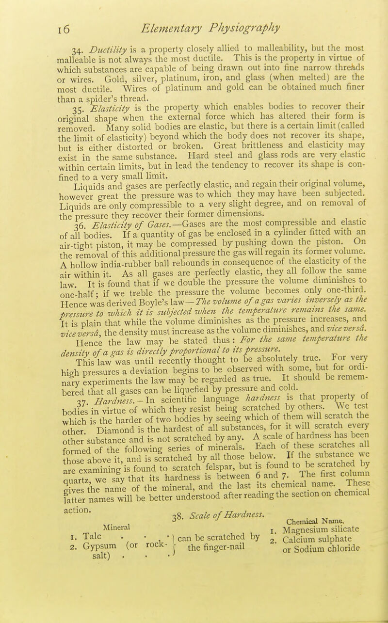 34. Ductility is a property closely allied to malleability, but the most malleable is not always the most ductile. This is the property in virtue of which substances are capable of being drawn out into fine narrow threes or wires. Gold, silver, platinum, iron, and glass (when melted) are the most ductile. Wires of platinum and gold can be obtained much finer than a spider's thread. _ _ 35. Elasticity is the property which enables bodies to recover their original shape when the external force which has altered their form is removed. Many solid bodies are elastic, but there is a certain limit (called the limit of elasticity) beyond which the body does not recover its shape, but is either distorted or broken. Great brittleness and elasticity may exist in the same substance. Hard steel and glass rods are very elastic within certain limits, but in lead the tendency to recover its shape is con- fined to a very small limit. . , . . . , , Liquids and gases are perfectly elastic, and regain their original volume, however great the pressure was to which they may have been subjected. Liquids are only compressible to a very slight degree, and on removal of the pressure they recover their former dimensions. 36. Elasticity of Gases.—Gzses are the most compressible and elastic of all ijodies. If a quantity of gas be enclosed in a cylinder fitted with an air-tight piston, it may be compressed by pushing down the piston. On the removal of this additional pressure the gas will regain its former volume. A hollow india-rubber ball rebounds in consequence of the elasticity of the air within it. As all gases are perfectly elastic, they all follow the same law It is found that if we double the pressure the volume diminishes to one-half - if we treble the pressure the volume becomes only one-third. Hence was derived Boyle's law—volume of a gas vanes inversely as the pressure to which it is subjected when the temperature remams the same. It is plain that while the volume diminishes as the pressure increases, and viceversd, the density must increase as the volume dimmishes, and viceversd. Hence the law may be stated thus : For the same temperature the density of a pus is directly proportional to its pressure. This law was until recently thought to be absolutely true For very' high pressures a deviation begins to be observed with some, but for ordi- nary experiments the law may be regarded as true. It should be remem- bered that all gases can be liquefied by pressure and cold. VI Hardness.-In scientific language hardness that property o bodies in virtue of which they resist being scratched by others. We test which is the harder of two bodies by seeing which of them will scratch the Ser Diamond is the hardest of all substances, for it will scratch every other substance and is not scratched by any. A scale of hardness has been formed of the following series of minerals. Each of these scratches all thoTe above it, and is scratched by all those below. If the substance we Se examining'is found to scratch felspar, but is found to be sera ched by auartz we say that its hardness is between 6 and 7- . The first column Ss thrname of the mineral, and the last its chemical^ name. These fauer names will be better understood after reading the section on chemical ^^'^°* 38. Scale of Hardness. . ^ Chemical Name. Mineral ^ Magnesium silicate I. Talc . • 1 can be scratched by ^ Calcium sulphate the finger-nail Sodium chloride 2. Gypsum (or rock- salt) .