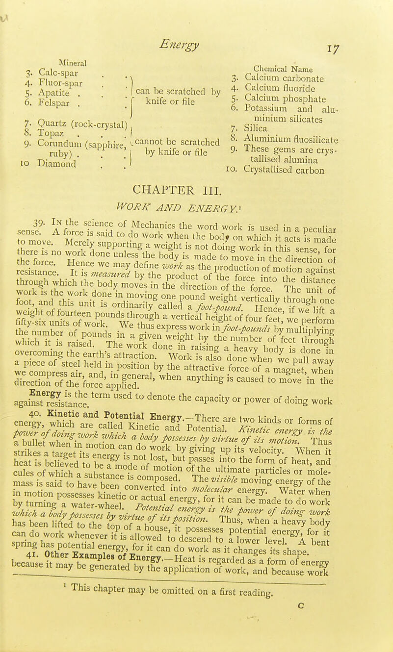 5. Energy Calc smT^' Chemical Name - ^' • • ^ 3- Calcium carbonate 6\ sense 5.' ApadtJ'''''' ■ ' can be scratched Iw 4- Calcium fluoride 6. Felspar '  ' [ knife or file 5- Ca cmm phosphate ^ • o. Potassium and aki-- 1 Omrt^ /v^^i . i\ minium silicates 7. guart^z (lock-crystal), 7. silica 9' Corundum (sapphire scratched Aluminium fluosilicate ruby) ' i by knife or file 9- These gems are crys- o Diamond' \ ') tallised alumina 10. Crystallised carbon CHAPTER III. WORK AND ENERGY^ ^' A forcet saS °f f ^^^'^-^.^h'^ --d work is used in a pecuHar '■ Z , ^ '° ^^^k when the bodf on which it acts is mj,dp o move. Merely supporting a weight is not doiJg work in hfs sense fo? here is no vvork done unless the body is made to move in the direcdon of againSS ^° ^^P^^'^ - °f ^oing work strikes aTarTetitrf' '° T^'^ ^^^^g its velodS; WhJn heat i LliS o r.^^',''°V^°''' P/^^^^ ^•^^^ °f heat, and cules of SV.^,K=^ °^ °f ultimate particles or mole- if sli'd ?o hatt\nconrtr/in; ^'z '^'^^ ^^^^7 of the spnng ha potential energy, for it can do work as it changes its shape ' This chapter may be omitted on a first reading.