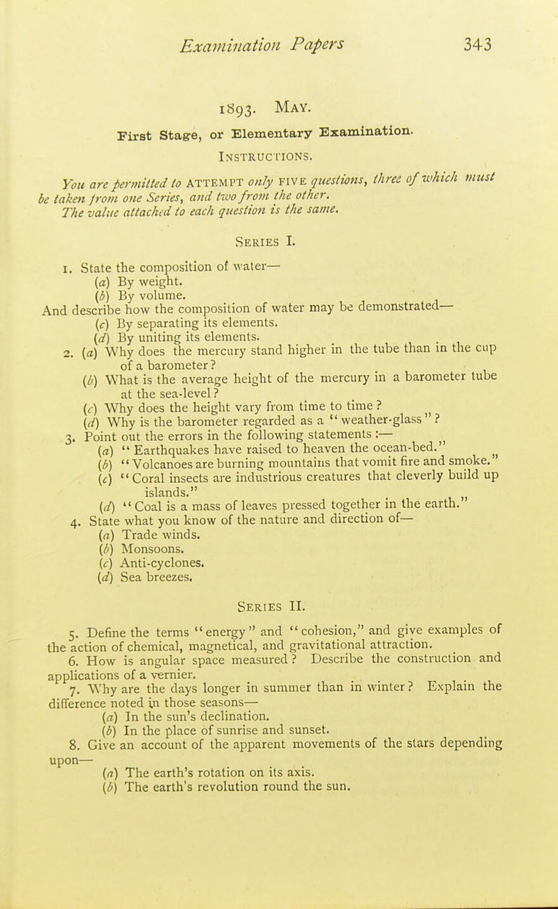 1S93. May. First Stage, or Elementary Examination. Instructions. You are permitted to attempt only five questions, three of which must be taken jrom one Scries, and ttuo from the other. The value attached to each question is the same. Series L 1. State the composition of water— [a) By weight. \b) By vokime. And describe how the composition of water may be demonstrated— (c) By separating its elements. {d) By uniting its elements. 2. (a) Why does the mercury stand higher in the tube than m the cup of a barometer ? (b) What is the average height of the mercury in a barometer tube at the sea-level ? (<f) Why does the height vary from time to time ? (d) Why is the barometer regarded as a  weather-glass  ? 3. Point out the errors in the following statements:— (a)  Earthquakes have raised to heaven the ocean-bed. \b)  Volcanoes are burning mountains that vomit fire and smoke. {c) Coral insects are industrious creatures that cleverly build up islands. „ {d)  Coal is a mass of leaves pressed together in the earth. 4. State what you know of the nature and direction of— {a) Trade winds. (b) Monsoons. (c) Anti-cyclones. {d) Sea breezes. Series II. 5. Define the terms energy and cohesion, and give examples of the action of chemical, magnetical, and gravitational attraction. 6. How is angular space measured ? Describe the construction and applications of a vernier. 7. Why are the days longer in summer than in winter ? Explain the difference noted in those seasons— (a) In the sun's declination. (b) In the place of sunrise and sunset. 8. Give an account of the apparent movements of the stars depending upon— {a) The earth's rotation on its axis. \b) The earth's revolution round the sun.