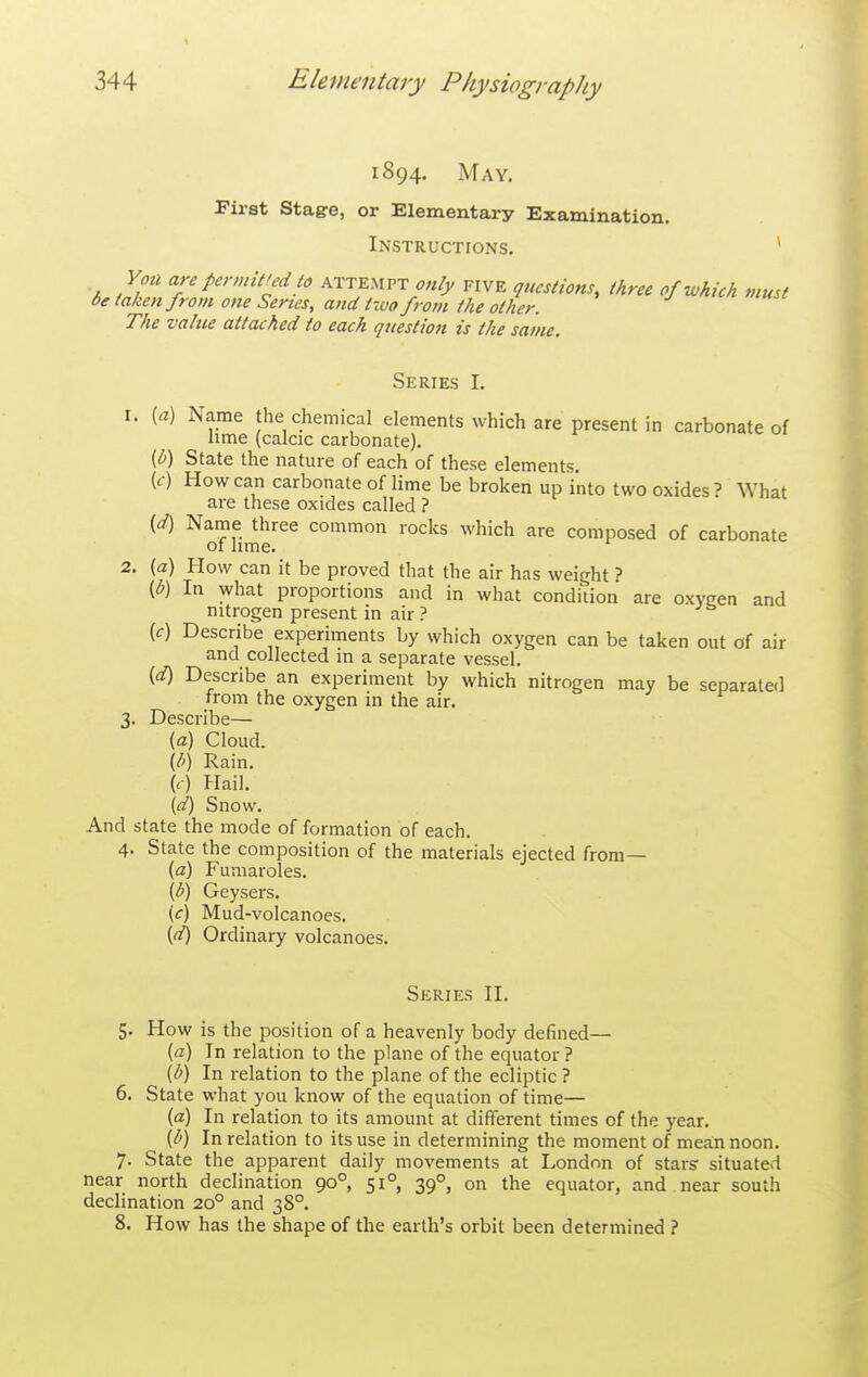 1894. May, First stage, or Elementary Examination. Instructions. * Yon are permitred to attempt only five questions, three of which must be taken from one Series, and tzuo from the other. The value attached to each question is the same. Series I. 1. [a) Name the chemical elements which are present in carbonate of hme (calcic carbonate). {b) State the nature of each of these elements. (f) How can carbonate of lime be broken up into two oxides? What are these oxides called ? (_d) Name three common rocks which are composed of carbonate of lime. 2. (a) How can it be proved that the air has weight ? (b) In what proportions and in what condition are oxyeen and nitrogen present in air ? {c) Describe experiments by which oxygen can be taken out of air and collected in a separate vessel. (d) Describe an experiment by which nitrogen may be separated from the oxygen in the air. 3. Describe— {a) Cloud. {b) Rain. (<•) Hail. [d) Snow. And state the mode of formation of each. 4. State the composition of the materials ejected from— {a) Fumaroles. {b) Geysers. {c) Mud-volcanoes. {d) Ordinary volcanoes. Series II. 5. How is the position of a heavenly body defined— (fl) In relation to the plane of the equator ? {b) In relation to the plane of the ecliptic ? 6. State what you know of the equation of time— {d) In relation to its amount at different times of the year. {b) In relation to its use in determining the moment of mean noon. 7. State the apparent daily movements at London of stars' situated near north declination 90° 51° 39°, on the equator, and near south declination 20° and 38°. 8. How has the shape of the earth's orbit been determined ?