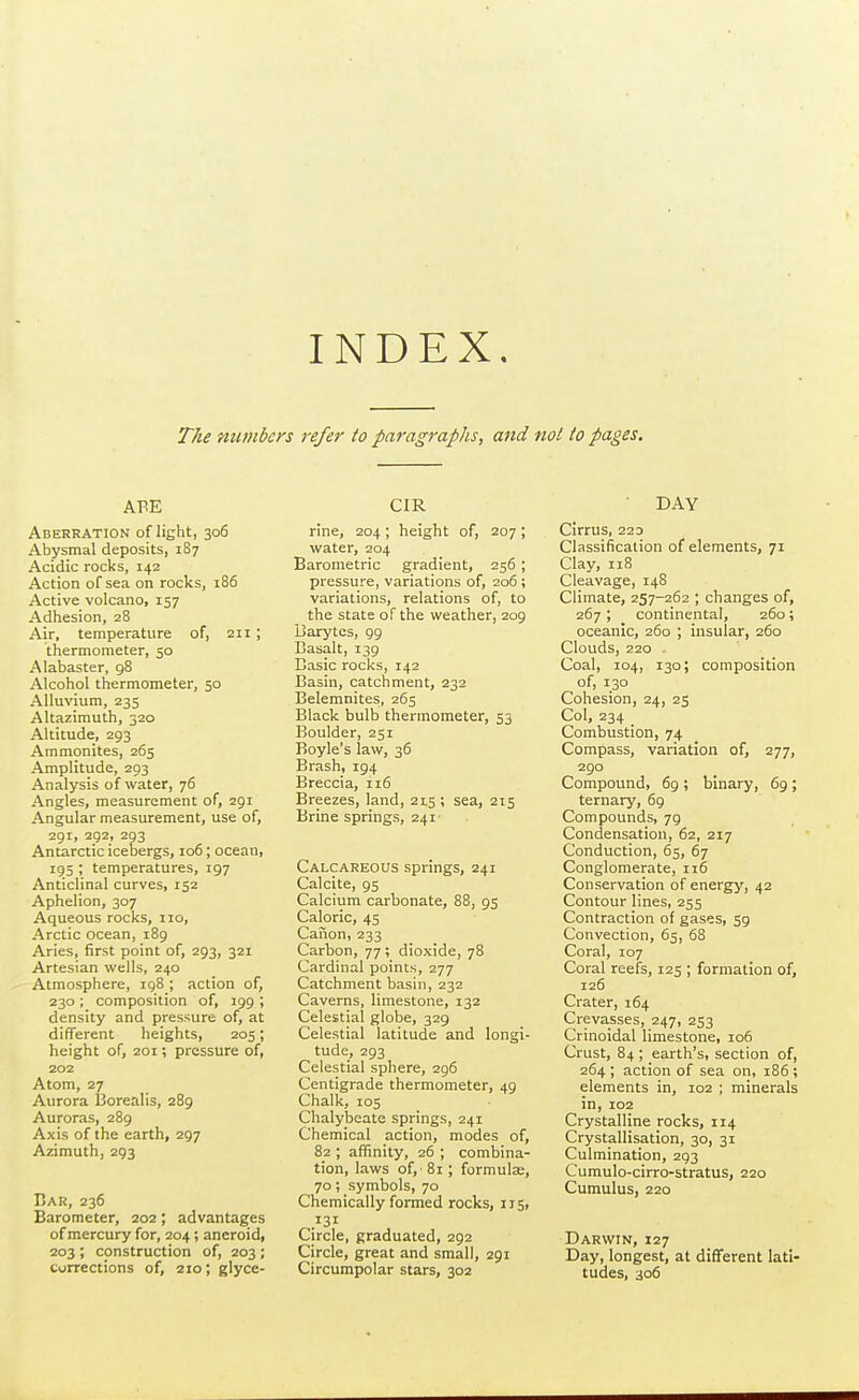 INDEX. The numbers refer to paragraphs, and ml to pages. ABE Aberration of light, 306 Abysmal deposits, 187 Acidic rocks, 142 Action of sea on rocks, 186 Active volcano, 157 Adhesion, 28 Air, temperature of, 2H ; thermometer, 50 Alabaster, 98 Alcohol thermometer, 50 Allu\'ium, 235 Altazimuth, 320 Altitude, 293 Ammonites, 265 Amplitude, 293 Analysis of water, 76 Angles, measurement of, 291 Angular measurement, use of, 291, 292, 293 Antarctic icebergs, 106; ocean, 195 ; temperatures, 197 Anticlinal curves, 152 Aphelion, 307 Aqueous rocks, 110, Arctic ocean, 189 Aries, first point of, 293, 321 Artesian wells, 240 -Atmosphere, 198 ; action of, 230 ; composition of, 199 ; density and pressure of, at different heights, 205; height of, 201; pressure of, 202 Atom, 27 Aurora 13orealis, 289 Auroras, 289 Axis of the earth, 297 Azimuth, 293 Car, 236 Barometer, 202; advantages of mercury for, 204; aneroid, 203 ; construction of, 203 ; corrections of, 210; glyce- CIR rine, 204 ; height of, 207 ; water, 204 Barometric gradient, 256 ; pressure, variations of, 206 ; variations, relations of, to the state of the weather, 209 Darytes, 99 Basalt, 139 Basic rocks, 142 Basin, catchment, 232 Belemnites, 265 Black bulb thermometer, 53 Boulder, 251 Boyle's law, 36 Brash, 194 Breccia, 116 Breezes, land, 215 ; sea, 215 Brine springs, 241 Calcareous springs, 241 Calcite, 95 Calcium carbonate, 88, 95 Caloric, 45 Caiion, 233 Carbon, 77; dioxide, 78 Cardinal points, 277 Catchment basin, 232 Caverns, limestone, 132 Celestial globe, 329 Celestial latitude and longi- tude, 293 Celestial sphere, 296 Centigrade thermometer, 49 Chalk, 105 Chalybeate springs, 241 Chemical action, modes of, 82 ; affinity, 26 ; combina- tion, laws of,' 81; formulse, 70; symbols, 70 Chemically formed rocks, 115, 131 Circle, graduated, 292 Circle, great and small, 291 Circumpolar stars, 302 DAY Cirrus, 223 Classification of elements, 71 Clay, 118 Cleavage, 148 Climate, 257-262 ; changes of, 267 ; continental, 260; oceanic, 260 ; insular, 260 Clouds, 220 • Coal, 104, 130; composition of, 130 Cohesion, 24, 25 Col, 234 _ Combustion, 74 Compass, variation of, 277, 290 Compound, 69 ; binary, 69 ; ternary, 69 Compounds, 79 Condensation, 62, 217 Conduction, 65, 67 Conglomerate, 116 Conservation of energy, 42 Contour lines, 255 Contraction of gases, 59 Convection, 65, 68 Coral, 107 Coral reefs, 125 ; formation of, 126 Crater, 164 Crevasses, 247, 253 Crinoidal limestone, 106 Crust, 84 ; earth's, section of, 264 ; action of sea on, 186; elements in, 102 ; minerals in, 102 Crystalline rocks, 114 Crystallisation, 30, 31 Culmination, 293 Cumulo-cirro-stratus, 220 Cumulus, 220 Darwin, 127 Day, longest, at different lati- tudes, 306