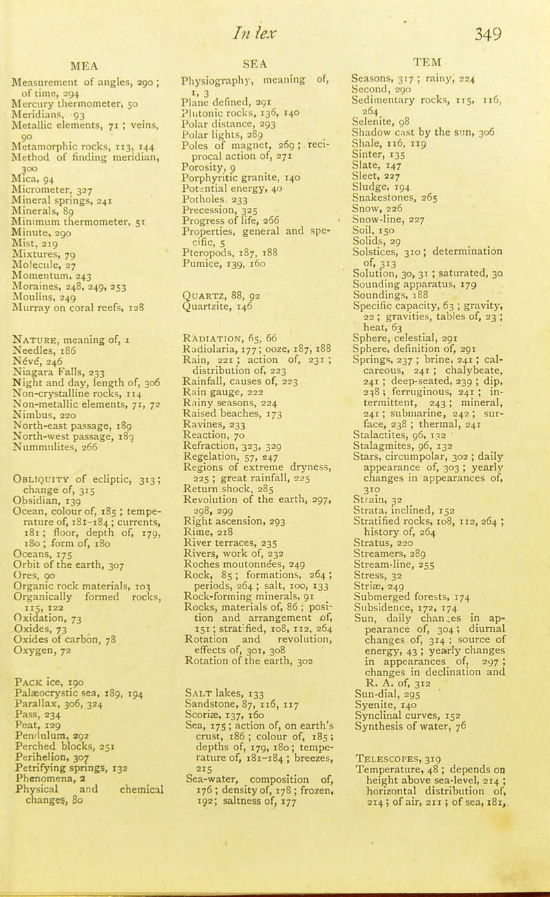 MEA Measurement of angles, ago ; of time, 294 Mercury thermometer, 50 Meridians, 93 Metallic elements, 71 ; veins, 90 Metaniorphic rocks, 113, 144 Method of finding meridian, 300 Mica, 94 Micrometer, 327 Mineral springs, 241 Minerals, 89 Minimum thermometer, 51 Minute, 290 Mist, 219 Mixtures, 79 Molecule, 27 Momentum, 243 Moraines, 248, 249, 253 Moulins, 249 Murray on coral reefs, 128 Nature, meaning of, i Needles, 186 N^ve, 246 Niagara Falls, 233 Night and day, length of, 306 Non-crystalline rocks, 114 Non-raetallic elements, 71, 72 Nimbus, 220 North-east passage, 189 North-west passage, 189 Nummulites, 266 Obliquitv of ecliptic, 313; change of, 315 Obsidian, 139 Ocean, colour of, 185 ; tempe- rature of, 181-184; currents, 181; floor, depth of, 179, 180 ; form of, 180 Oceans, 175 Orbit of the earth, 307 Ores, 90 Organic rock materials, 103 Organically formed rocks, 115, 122 Oxidation, 73 Oxides, 73 Oxides of carbon, 78 Oxygen, 72 Pack ice, 190 Pateocrystic sea, 189, 194 Parallax, 306, 324 Pass, 234 Peat, 129 Pen'lulum, 292 Perched blocks, 251 Perihelion, 307 Petrifying springs, 132 Phenomena, 2 Physical and chemical changes, 80 SEA Physiography, meaning of, I. 3 Plane defined, 291 Plutonic rocks, 136, 140 Polar distance, 293 Polar lights, 289 Poles of magnet, 269 ; reci- procal action of, 271 Porosity, p Porphyritic granite, 140 Potential energy, 40 Potholes. 233 Precession, 325 Progress of life, 266 Properties, general and spe- cific, s Pteropods, 187, 188 Pumice, 139, 160 Quartz, 88, 92 Quartzite, 146 Radiatton, 65, 66 Radiolaria, 177; ooze, 187, 188 Rain, 221 ; action of, 231 ; distribution of, 223 Rainfall, causes of, 223 Rain gauge, 222 Rainy seasons, 224 Raised beaches, 173 Ravines, 233 Reaction, 70 Refraction, 323, 329 Regelation, 57, 247 Regions of extreme dryness, 225 ; great rainfall, 225 Return shock, 285 Revolution of the earth, 297, 298, 299 Right ascension, 293 Rime, 218 River terraces, 235 Rivers, work of, 232 Roches moutonnees, 249 Rock, 85 ; formations, 264 ; periods, 264 ; salt, 100, 133 Rock-forming minerals, 91 Rocks, materials of, 86 ; posi- tion and arrangement of, 151; stratified, 108, 112, 264 Rotation and revolution, effects of, 301, 308 Rotation of the earth, 302 Salt lakes, 133 Sandstone, 87, 116, 117 Scoriee, 137, 160 Sea, 175 ; action of, on earth's crust, 186 ; colour of, 185; depths of, 179, 180; tempe- rature of, 181-184 ; breezes, Sea-water, composition of, 176 ; density of, 178 ; frozen, 192; saltness of, 177 TEM Seasons, 317 ; rainy, 224 Second, 290 Sedimentary rocks, 115, 116, 264 Selenite, 98 Shadow cast by the stm, 306 Shale, n6, 119 Sinter, 135 Slate, 147 Sleet, 227 Sludge, 194 Snakestones, 265 Snow, 226 Snow-line, 227 Soil, 150 Solids, 29 Solstices, 310; determination of, 313 Solution, 30, 31 ; saturated, 30 Sounding apparatus, 179 Soundings, i88 Specific capacity, 63 ; gravity, 22 ; gravities, tables of, 23 ; heat, 63 Sphere, celestial, 291 Sphere, definition of, 291 Springs, 237 ; brine, 241; cal- careous, 241 ; chalybeate, 241 ; deep-seated, 239 ; dip, 238 ; ferruginous, 241 ; in- termittent, 243 ; mineral, 241; submarine, 242 ; sur- face, 238 ; thermal, 241 Stalactites, 96, t.^2 ' Stalagmites, 96, 132 Stars, circumpolar, 302 ; daily appearance of, 303 ; yearly changes in appearances of, 310 Strain, 32 Strata, inclined, 152 Stratified rocks, 108, 112, 264 ; history of, 264 Stratus, 220 Streamers, 289 Stream-line, 255 Stress, 32 StrisE, 249 Submerged forests, 174 Subsidence, 172, 174 Sun, daily changes in ap- pearance of, 304; diurnal changes of, 314 ; source of energy, 43 ; yearly changes in appearances of, 297 ; changes in declination and R. A. of, 312 Sun-dial, 295 Syenite, 140 Synclinal curves, 152 Synthesis of water, 76 Telescopes, 319 Temperature, 48 ; depends on height above sea-level, 214 ; horizontal distribution of, 214; of air, 211 ; of sea, 181,.