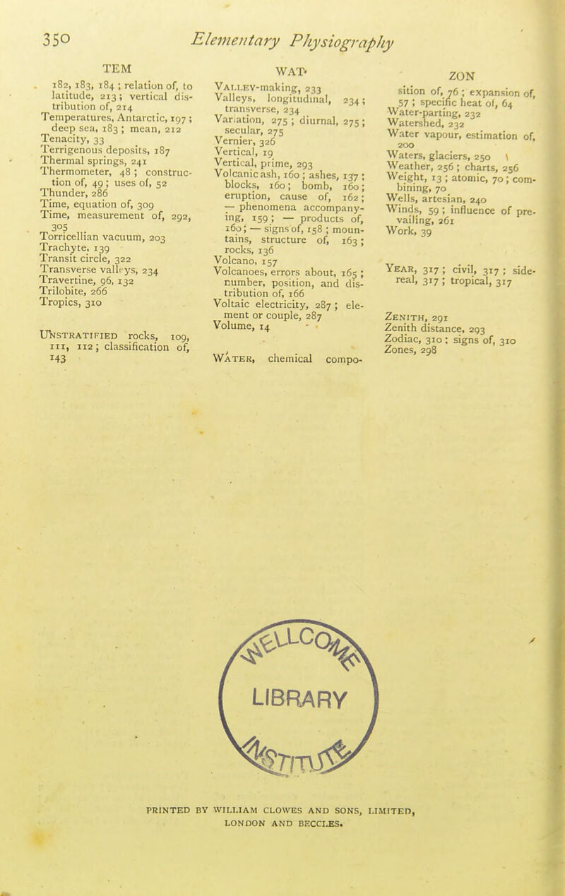TEM 182, 183, 184 ; relation of, to latitude, 213; vertical dis- tribution of, 214 Temperatures, Antarctic, 197; deep sea, 183 ; mean, 212 Tenacity, 33 Terrigenous deposits, 187 Thermal springs, 241 Thermometer, 48 ; construc- tion of, 49 ; uses of, 52 Thunder, 286 Time, equation of, 309 Time, measurement of, 292, 30s Torricellian vacuum, 203 Trachyte, 139 Transit circle, 322 Transverse vallrys, 234 Travertine, 96, 132 Trilobite, 266 Tropics, 310 Unstratified rocl<s, 109, III, 112; classification of, 143 WAT- VALLEV-making, 233 Valleys, longitudmal, 234; transverse, 234 Variation, 275 ; diurnal, 275 ; secular, 275 Vernier, 326 Vertical, 19 Vertical, prime, 293 Volcanicash, 160 ; ashes, 137 ; blocks, 160; bomb, 160; eruption, cause of, 162; — phenomena accompany- ing. 159; — products of, 160; — signs of, 158 ; moun- tains, structure of, 163; rocks, 136 Volcano, 157 Volcanoes, errors about, 165 ; number, position, and dis- tribution of, 166 Voltaic electricity, 287 ; ele- ment or couple, 287 Volume, 14 Water, chemical compo- ZON sition of, 76 ; expansion of, 57 ; specific heat of, 64 Water-parting, 232 Watershed, 232 Water vapour, estimation of, 200 Waters, glaciers, 250 \ Weather, 256 ; charts, 256 Weight, 13 ; atomic, 70; com- bining, 70 Wells, artesian, 240 Winds, 59 ; influence of pre- vailing, 261 Work, 39 Year, 317 ; civil, 317 ; side- real, 317 ; tropical, 317 Zenith, 291 Zenith distance, 293 Zodiac, 310; signs of, 310 Zones, 298 PRINTED BY WILUAM CLOWES AND SONS, LIMITED, LONDON AND BECCI^.