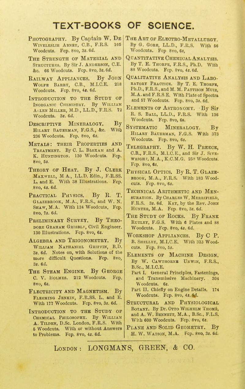 TEXT-BOOKS OF SCIENCE. Photography. By Captain W. De WiVELKSLiE Abnbv, C.B., F.R.S. 105 WoodcuU. Fcp. 8vo, 3s. 6d. The Strength op Material and Strdcturrs. By Sir J. Andbrson, C.E. &o. 66 Woodcuts. Fcp. 8vo, 3s. 6d. Railway Appliaxoes. By John Wolfe Barky, C.B., M.I.C.E. 218 Woodcuts. Fcp. 8vo, it. 6d. Introduction to the Study of Inorganic Chemistry. By William AiXEN Miller, M.D., LL.D., F.R.S. 72 Woodcuts. 3s. 6d. Desobiptivb Mineralogy. By HiLAET Baderman, F.G.S., bo. Witb 236 Woodcuts. Fcp. 8vo, 6s. Metals: their Properties and Treatment. By C. L. Bloxaji and A. K. Huntington. 130 Woodcuts. Fcp. 8vo, 5s. Theory of Heat. By J. Clerk Maxwell, M A., LL.D. Edin., F.R.SS. L. and E. With 38 Illustrations. Fcp. 8vo, 4s. 6d. Practical Physios. By R. T. Glazebrook, M.A., F.R.S., and W. N. Shaw, M.A. Witli 134 Woodcuts. Fcp. 8vo, Is. 6d. Preliminary Survey. By Theo- dore Graham Gribblf, Civil Engineer. 130 Illustrations. Fcp. 8vo, 6s. Algebra and Trigonometry. By William Nathaniel Griffin, B.D. 3s. 6d. Notes on, with Solutions of the more difiBcult Questions. Fcp. 8vo, 3s. 6(2. The Steam Engine. By George C. V. Holmes. 212 Woodcuts. Fcp. 8vo, 6s. Fleotricity and Magnetism. By Fleeming Jenkin, F.R.SS. L. and E. With 177 Woodcuts. Fcp. 8vo, 3s. 6d. Introduction to the Study of Chemical Philosophy. By William A. Tilden, D.Sc. London, F.R.S. With 5 Woodcuts. With or without Answers to Problems. Fop. 8vo, 4s. 6d. The Art of Eleotbo-Metalluroy. By G. Goee, LL.D., F.R.S. AVith 66 Woodcuts. Fcp 8vo, 6s, Quantitative Chemical Analysis. By T. E. Thorpe, F.R.S., Ph.D. With 88 Woodcuts. Fcp. 8vo, 4s. Od. Qualitative Analysis and Labo- ratory Practice. By T. E. Thoepi, Ph.D., F.R.S., and M. M. Pattison Mcie, M.A. and F.R.S.E. With Plate ot Spectra and 57 Woodcuts. Fcp. 8vo, 3s. 6d. Elements of Astronomy. ■ By Sir R. S. Ball, LL.D., F.R.S. With 136 Woodcuts. Fcp. 8vo, 68. Systematic Mineralogy. By Hilary Baherman, F.G.S. With 373 Woodcuts. Fcp. 8vo, 6s. Telegraphy. By W. H. Preece, C.B., F.R.S., M.I.C.E., and Sir J. Sive- WRiGHT, M.A., K.C.M.G. 25S Woodcuts. Fcp. 8vo, 6s. Physical Optics. By R. T. Glaze- brook, M.A., F.R.S. With 183 Wood- cuts. Fcp. 8vo, 6s. Technical Arithmetic and Men- suration. By Charles W. Meerifield, F.R.S. 3s. 6d. Key, by the Rev. John Hunter, M.A. Fcp. 8vo, 3s. 6d. The Study of Rocks. By Frank Rutley, F.G.S. With 6 Plates and 88 Woodcuts. Fcp. 8vo, 4s. 6d. Workshop Appliances. By C P. B. Shelley, M.I.C.E. With 323 Wood- cuts. Fcp. 8vo, 5s. Elements of Machine Design. By W. Cawthornb Unwin, F.R.S., B.Sc, M.I.C.E. Part I. General Principles, Fastenings, and Transmissive Machinery. 304 Woodcuts. 6s. Part II. Chiefly on Engine Details. 174 Woodcuts. Fcp. 8vo, 4s. Structural and Physiological Botany. By Dr. Otto Wilhelm Thom6, and A. W. Bennett, M.A., B.Sc., F.L.S. With 600 Woodcuts. Fcp. 8vo, 6s. Plane and Solid Geometry. By H. W. Watson, M.A. Fcp. 8vo, 3i. 6d,