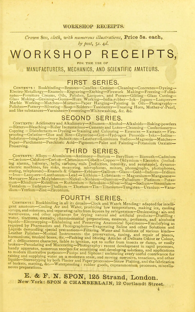 Crown 8vo, cloih, with mimerous illustrations. Price 5s. each, by post, 5j. 4</. WORKSHOP RECEIPTS, FOk THE USE OF MANUFACTURERS, MECHANICS. AND SCIENTIFIC AMATEURS. FIRST SERIES. Contents : Bookbinding—Bronzes—Candles—Cement—Cleaning—Concretes—Dyeing— Electro-Metallurgy—Enamels—Engraving—Etching—Firework Making—Freezing—Fulmi- nates—Furniture Creams, Oils, Polishes, Lacquers, and Pastes—Gilding —Glass Cutting— Glass Making—Graining—Gums—Horn Working—India-rubber—Ink—Japans—Lacquers— Marble Working—Matches—Mortars—Paper Hanging—Painting in Oils—Photography— Polishes—Pottery—Silvering—Soap—Solders—Taxidermy—Treating Horn, Mother-o’-Pearl, and like substances—Varnishes—Veneering—Whitewashing, &c. &c. SECOND SERIES. Contents : Acidimetry and Alkalimetry—Albumen—Alcohol—Alkaloids—Baking-powders —Bitters—Bleaching—Boiler Incrustations—Cements and Lutes—Cleansing—Confectionery— Copying — Disinfectants — Dyeing — Staining and Colouring — Essences — Extracts — Fire- proofing—Gelatine—Glue and Size—Glycerine—Gut—Hydrogen Peroxide —Inks—Iodine— 1 odoform—Isinglass— Ivory Substitutes—Leather—Luminous Bodies—Magnesia—Matches— Paper—Parchment—Perchloric Acid—Pigments—Paint and Painting—Potassium Oxalate- Preserving. THIRD SERIES. Contents: Alloys Aluminium—Antimony—Barium— Beryllium— Bismuth—Cadmium - Caesium Calcium Cerium—Chromium—Cobalt—Copper—Didymium—Electrics (includ- ing alarms, batteries, bells, carbons, coils [induction, intensity, and resistance], dynamo- electric machines, fire risks, measuring, microphones, motors, phonographs, photophones, storing, telephones)—Enamels & Glazes—Erbium—Gallium—Glass—Gold—Indium—Iridium Iron Lacquers Lanthanum Lead — Lithium— Lubricants — Magnesium*—Manganese™” Mercury— Mica—Molybdenum—Nickel—Nisbium—Osmium—Palladium—Platinum—Potas- sium—Rhodium—Rubidium — Ruthenium — Selenium—Silver—Slag—Sodium—Strontium— T. antalum — Terbium Thallium — Thorium—Tin—T. itanium—Tungsten—Uraniuni —Vana- dium—Yttnum—Zinc—Zirconium. FOURTH SERIES. Contents ; Bookbinding in all its details—Clock and Watch Mending: adapted for intelli- gent amateurs ^^Cooling Air and Water, producing low temperatures, making ice, cooling .syrups, and solutions, and separating salts from liquors by refrigeration—Desiccating: air- and water-ovens, and other appliances for drying natural and artificial products—Distilling : water, tinctures, extracts, pharmaceutical preparations, essences, perfumes, and alcoholic liquids Electrotyping Embalming and Preserving Anatomical Specimens—Emulsifying as required by Pharmacists and Photographers—Evaporating Saline and other Solutions tnd Liquids demanding special precautions—Filtering Water and Solutions of various kinds— Leather Polishes—Musical Instruments: the preservation, tuning, and repair of pianos, harmoniiims, musical boxes, &c.—Packing and Storing Articles of Delicate Odour or Colour, of .a deliquescent character, liable to ignition, apt to suffer from insects or damp, or easily Macerating-Bhotography: recent development in rapid processes, to receipts for sensitising and developing solutions, and applications to modern illustrative purposes—Pumps and Siphons: embracing every useful contrivance for irnnM! ® moderate scale, and moving corrosive, tenacious, and other n?wl7t! . Plaster and Paper processes-Straw Plaiting, and the fabrication neous pre^mionf’ = rubber goods, cuprammonium processes, miscelia- E. & F. N. SPON, 126 Strand, London. New York: SPON & CHAMBERLAIN, 12 Cortlandt Street.