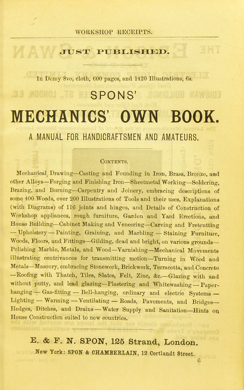 JTJST P»TJBLISHLEI>. In Demy 8vo, cloth, 600 pages, and 1420 Illustrations, 6». SPONS’ MECHANICS’ OWN BOOK. A MANUAL FOR HANDICRAFTSMEN AND AMATEURS. Contents. Mechanical^ Drawing—Casting and Founding in Iron, Brass, Bronze, and other Alloys—Forging and Finishing Iron—Sheetmetal Working—Soldering, Brazing, and Burning—Carpentry and Joinery, embracing descriptions of some 400 Woods, over 200 Illustrations of Tools and their uses, Explanations (with Diagrams) of 116 joints and hinges, and Details of Construction of Workshop appliances, rough furniture, Garden and Yard Erections, and House Building—Cabinet Making and Veneering—Carving and Fretcutting — Upholstery — Painting, Graining, and Marbling — Staining Furniture, Woods, Floors, and Fittings—Gilding, dead and bright, on various grounds— Polishing Marble, Metals, and Wood—Varnishing—Mechanical Movements illustrating contrivances for transmitting motion—Turning in Wood and Metals—Masonry, embracing Stonework, Brickwork, Terracotta, and Concrete —Roofing with Thatch, Tiles, Slates, Felt, Zinc, &c.—Glazing with and without putty, and lead glazing—Plastering and Whitewashing — Paper- hanging — Gas-fitting — Bell-hanging, ordinary and electric Systems — Lighting —Warming—Ventilating —Roads, Pavements, and Bridges— Hedges, Ditches, and Drains —Water Supply and Sanitation—Hints ou House Construction suited to new countries. E. & F. N. SPON, 1S5 Strand., London. New York: SPON & CHAMBERLAIN, 12 Cortlandt Street.