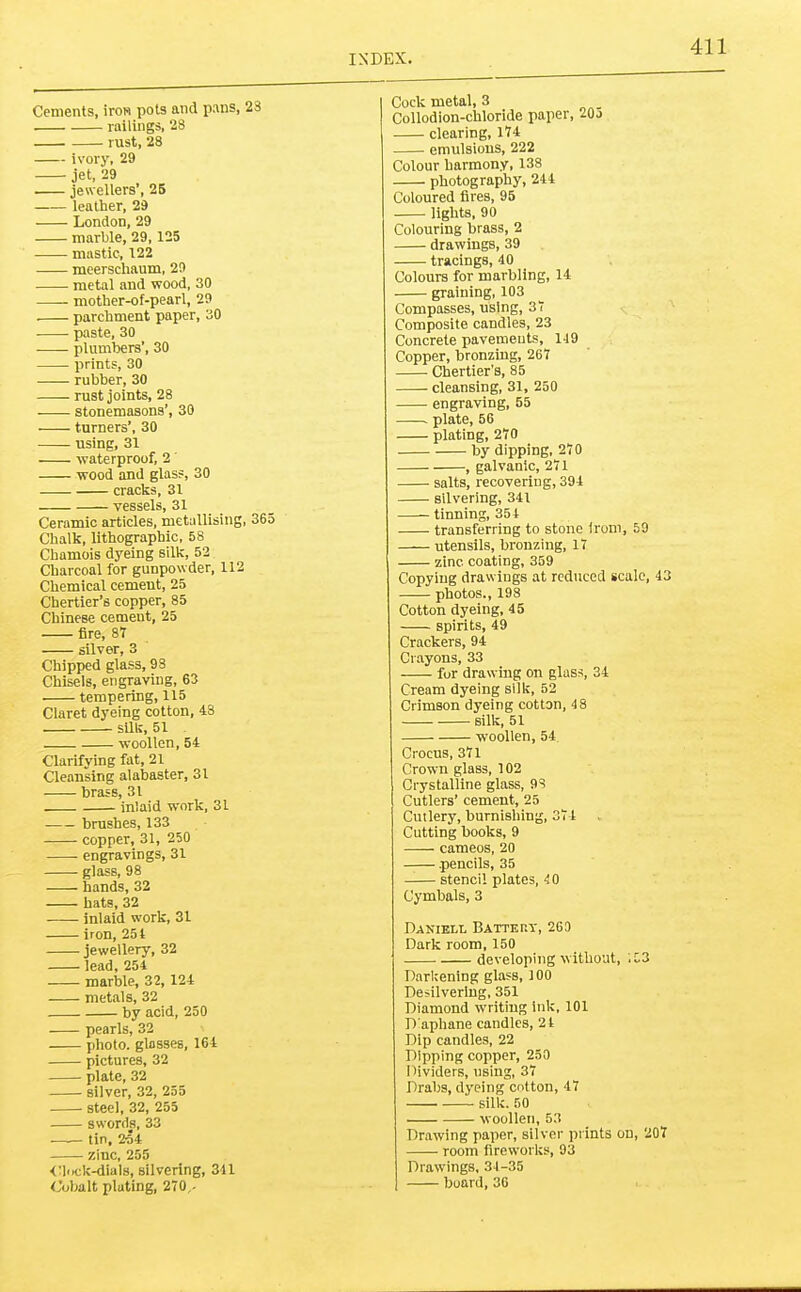 Cements, iron pots and pans, 23 railings, 28 rust, 28 ivory, 29 jet, 29 jewellers’, 25 leather, 29 London, 29 marble, 29, 125 mastic, 122 meerschaum, 29 metal and wood, 30 —- mother-of-pearl, 29 parchment paper, 30 paste, 30 plumbers’, 30 prints, 30 rubber, 30 rust joints, 28 stonemasons’, 30 turners’, 30 using, 31 waterproof, 2 wood and glass, 30 cracks, 31 vessels, 31 Ceramic articles, metallising, 365 Chalk, lithographic, 58 Chamois dyeing silk, 52 Charcoal for gunpowder, 112 Chemical cement, 25 Chertier’s copper, 85 Chinese cement, 25 fire, 87 silver, 3 Chipped glass, 98 Chisels, engraving, 63 tempering, 115 Claret dyeing cotton, 48 sUk, 51 woollen, 54 Clarifying fat, 21 Cleansing alabaster, 31 brass, 31 inlaid work, 31 brushes, 133 copper, 31, 250 engravings, 31 glass, 98 hands, 32 hats, 32 inlaid work, 31 iron, 251 jewellery, 32 lead, 254 marble, 32, 124 metals, 32 by acid, 250 pearls, 32 photo, glasses, 164 pictures, 32 plate, 32 silver, 32, 255 steel, 32, 255 swords, 33 tin, 254 zinc, 255 <3ock-dials, silvering, 341 Cobalt plating, 270,- Cock metal, 3 Collodion-chloride paper, 20j clearing, 174 emulsions, 222 Colour harmony, 138 photography, 244 Coloured fires, 95 lights, 90 Colouring brass, 2 drawings, 39 tracings, 40 Colours for marbling, 14 graining, 103 Compasses, using, 37 Composite candles, 23 Concrete pavements, 149 Copper, bronzing, 267 Chertier’s, 85 cleansing, 31, 250 engraving, 55 plate, 56 plating, 270 by dipping, 27 0 , galvanic, 271 salts, recovering, 394 silvering, 341 tinning, 354 transferring to stone irom, 59 utensils, bronzing, 17 zinc, coating, 359 Copying drawings at reduced scale, 43 photos., 198 Cotton dyeing, 45 spirits, 49 Crackers, 94 Crayons, 33 for drawing on glas.s, 34 Cream dyeing silk, 52 Crimson dyeing cotton, 48 silk, 51 woollen, 54 Crocus, 371 Crown glass, 102 Crystalline glass, 93 Cutlers’ cement, 25 Cutlery, burnishing, 374 Cutting books, 9 cameos, 20 .pencils, 35 stencil plates, 4 0 Cymbals, 3 Daniell Battery, 269 Dark room, 150 developing without, '.53 Darkening glass, 100 Desilverlng, 351 Diamond writing ink, 101 D'aphane candles, 24 Dip candles, 22 Dipping copper, 250 Dividers, using, 37 Drabs, dyeing cotton, 47 silk. 50 woollen, 53 Drawing paper, silver prints on, 207 room fireworks, 93 Drawings, 34-35 board, 36