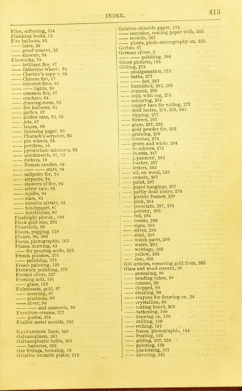 Files, softening, 114 Finisbing books, 12 Fire balloons, 93 lutes, 26 proof cement, 25 showers, 94 Fireworks, T9 brilliant fire, 8T Catherine wheel'. 94 Chertier’s copp' r, 85 Chinese fire, 87 coloured fires, 95 lights, 90 common fire, 87 cracker.s, 94 drawing-room, 93 fire balloons, 93 gerbes, 87 golden rain, 83, 85 jets, 87 lances, 89 lightning paper, 93 Pharaoh’s serpents, 95 pin wheels, 94 portfires, 85 jiyrotechnic mi-xturos, 95 quickmatch, 87, 93 rockets, 79 Roman candles, 86 stars, 86 saltpetre for, 94 serpents, 94 showers of fire, 94 silver rain, 85 squibs, 94 stars, 82 strontia nitrate, 85 touchpaper, 87 tourbillons, 90 Flashlight photos., 190 Flock gold size, 292 Floorcloth, 96 Floors, pugging, 118 Fluxes, 96, 386 Focus, photographic, 163 Frame, drawing, 42 for pouring acids, 243 French polishes, 376 polishing, 375 Fresco painting, 129 Fretwork polishing, 378 Frosted silver, 337 Frosting acid, 101 glass, 102 Fulminates, gold, 97 mercury, 97 platinum, 98 silver, 98 and ammonia, 98 Furniture creams, 377 p istes, 376 Fusible metal moulds, 366 •GALVANfsiNO Ikon, 359 •Galvanoplasm, 361 Calvanoplastic baths, 361 batteries, 362 Oas fittings, bronzing, 18 Oelatine bromide plates, 212 Gelatine chloride paper, 174 emulsion, coaling paper with, 203 moulds, 367 plates, photo-microgrnphy on, 2J1 Gerbes, 87 German silver, 3 polishing, 380 Ghost pictures, 195 Gilding, 273 amalgamation, 273 baths, 277 hot, 283 burnished, 293, 295 cement, 290 cold, with rag, 275 colouring, 284 copper bars for rolling, 277 dead lustre, 2‘6, 285, 363 dipping, 277 flowers, 287 glass, 287, 295 gold powder for, 292 graining, 289 Grecian, 275 green and white, 234 in colours, 275 insects, 287 i jv.panners’, 293 leather, 297 letters, 303 oil, on wood, 293 ormolu, 287 paint, 297 paper hangings, 297 I partly dead lustre, 276 I picture frames, 298 I pink, 284 i porcelain, 287, 295 ! pottery, 303 I red, 284 i resists, 290 i signs, 303 I silver, 288 , steel, 288 1 watch parts, 289 water, 293 writings, 305 yellow, 285 zinc, 305 Gilt articles, removing gold from, 305 Glass and wood cement, 30 annealing, 98 bending tubes, 98 cement, 29 chipped, 98 cleaning, 98 crayons for drawing on, 34 crystalline, 98 cutting board, 202 darkening, 100 drawing on, 100 drilling, 100 etching, 101 frame, photographic, 164 frosting, 102 gilding, 287, 295’ • painting, 130 platinising, 327 silvering, 341