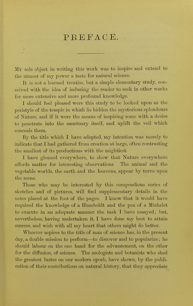 PREFACE. My sole object in writing this work was to inspire and extend to the utmost of my power a taste for natural science. It is not a learned treatise, but a simple elementary study, con- ceived with the idea of inducing the reader to seek in other works for more extensive and more profound knowledge. I should feel pleased were this study to be looked upon as the peristyle of the temple in which lie hidden the mysterious splendours of Nature, and if it were the means of inspiring some with a desire to penetrate into the sanctuary itself, and uplift the veil which conceals them. By the title which I have adopted, my intention was merely to indicate that I had gathered from creation at large, often contrasting the smallest of its productions with the mightiest. I have gleaned everywhere, to show that Nature everywhere affords matter for interesting observations. The animal and the vegetable worlds, the earth and the heavens, appear by turns upon the scene. Those who may be interested by this compendious series of sketches and of pictures, will find supplementary details in the notes placed at the foot of the pages. I know that it would have required the knowledge of a Humboldt and the pen of a Michelet to execute in an adequate manner the task I have essayed; but, nevertheless, having undertaken it, I have done my best to attain success, and wish with all my heart that others might do better. Whoever aspires to the title of man of science has, in the present day, a double mission to perform—to discover and to popularize; he should labour on the one hand for the advancement, on the other for the diffusion, of science. The zoologists and botanists who shed the greatest lustre on our modern epoch, have shown, by the publi- cation of their contributions on natural history, that they appreciate