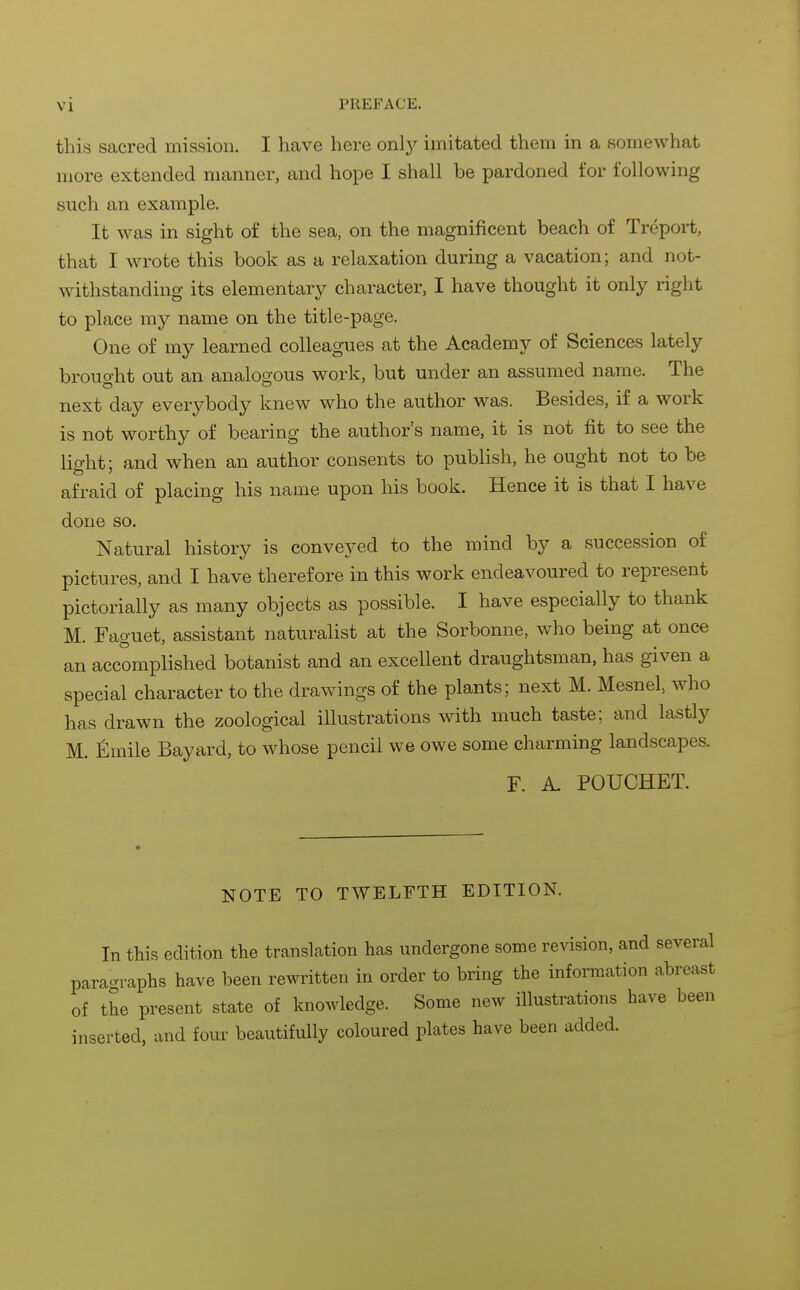 this sacred mission. I have here only imitated them in a somewhat more extended manner, and hope I shall be pardoned for following such an example. It was in sight of the sea, on the magnificent beach of Treport, that I wrote this book as a relaxation during a vacation; and not- withstanding its elementary character, I have thought it only right to place my name on the title-page. One of my learned colleagues at the Academy of Sciences lately brouo-ht out an analoo-ous work, but under an assumed name. The next day everybody knew who the author was. Besides, if a work is not worthy of bearing the author's name, it is not fit to see the lig-ht; and when an author consents to publish, he ought not to be afraid of placing his name upon his book. Hence it is that I have done so. Natural history is conveyed to the mind by a succession of pictures, and I have therefore in this work endeavoured to represent pictorially as many objects as possible. I have especially to thank M. Faguet, assistant naturalist at the Sorbonne, who being at once an accomplished botanist and an excellent draughtsman, has given a special character to the drawings of the plants; next M. Mesnel, who has drawn the zoological illustrations with much taste; and lastly M. fimile Bayard, to whose pencil we owe some charming landscapes. F. A. POUCHET. NOTE TO TWELFTH EDITION. In this edition the translation has undergone some revision, and several paragraphs have been rewritten in order to bring the information abreast of the present state of knowledge. Some new illustrations have been inserted, and four beautifully coloured plates have been added.