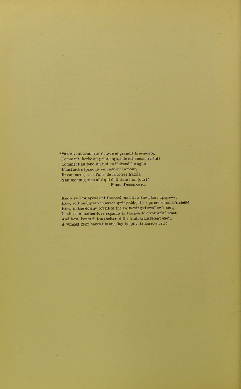  Savez-vous comment s'ouvre et grandit la semenoe. Comment, herbe au printemps, elle est moisson I'^t^r Comment au fond du nid de rhirondelle agile L'instinct s'^panouit en maternel amour, Bt comment, sous I'abri de la coque fragile, S'anime un germe ail^ qni doit ^clore un jour? Fr6d. Deschamps. Know ye how opens out the seed, and how the plant up-grows, How, soft and green in sweet spring-tide, 'tis ripe ere summer's closat How, in the downy covert of the swift-winged swallow's nest, Instinct to mother-love expands in the gentle creature's breast. And how, beneath the shelter of the frail, translucent shell. A wingfed germ takes life one day to quit its narrow ceUI