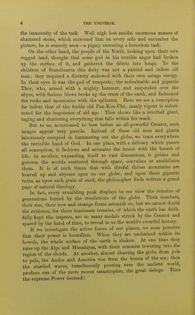 the immensity of the task. Well nigh lost amidst enormous masses of shattered stone, which surround him on every side and encumber the picture, he is scarcely seen—a pigmy executing a herculean task. On the other hand, the people of the North, looking upon their own rugged land, thought that some god in his terrible anger had broken up the surface of it, and gathered the debris into heaps. To the children of Scandinavia this deity was not a palsied and infirm old man; they required a divinity endowed with their own savage energy. In their eyes it was the god of tempests; the redoubtable and gigantic Thor, who, armed with a mighty hammer, and suspended over the abyss, with furious blows broke up the crust of the earth, and fashioned the rocks and mountains with the splinters. Here we see a conception far before that of the feeble old Pan-Kou-Ch6; manly vigour is substi- tuted for the impotence of old age. Thor shows like a revolted giant, raging and shattering everything that falls within his reach. But to us, accustomed to bow before an all-powerful Creator, such images appear very puerile. Instead of these old men and giants laboriously occupied in hammering out the globe, we trace everywhere the invisible hand of God. In one place, mth a delicacy which passes all conception, it fashions and animates the insect with the breath of life; in another, expanding itself to vast dimensions, it guides and governs the worlds scattered through space, convulses or annihilates them. It is at such times that with direful throes mountains are heaved up and abysses open on our globe; and upon these gigantic ruins, as upon each grain of sand, the philosopher finds written a grand page of natural theology. In fact, every crumbling peak displays to our view the remains of generations buried by the revolutions of the globe. Their numbers, their size, their new and strange forms astonish us; but we cannot doubt the evidence, for these inanimate remains, of which the earth has faith- fully kept the impress, are so many medals struck by the Creator and spared by the hand of time, to reveal to us the world's eventful history. If we investigate the active forces of our planet, we soon perceive that their power is boundless. When they are unchained within its bowels, the whole surface of the earth is shaken. At one time they raise up the Alps and Himalayas, with their summits towering into the region of the clouds. At another, almost cleaving the globe from pole to pole, the Andes and America rise from the bosom of the sea; then the startled waves, tumultuously pouring over the ancient world, produce one of the more recent catastrophes, the great deluge. Thus the supreme Power decreed!