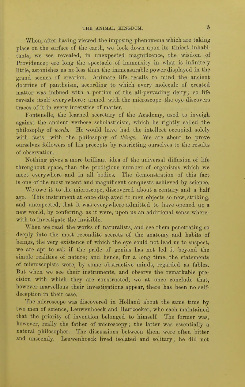 When, after having viewed the imposing phenomena which are taking place on the surface of the earth, we look down upon its tiniest inhabi- tants, we see revealed, in unexpected magnificence, the wisdom of Providence; ere long the spectacle of immensity in wh.si>t> is infinitely little, astonishes us no less than the immeasurable power displayed in the grand scenes of creation. Animate life recalls to mind the ancient doctrine of pantheism, according to which every molecule of created matter was imbued with a portion of the all-pervading deity; so life reveals itself everywhere: armed with the microscope the eye discovers traces of it in every interstice of matter. Fontenelle, the learned secretary of the Academy, used to inveigh against the ancient verbose scholasticism, which he rightly called the philosophy of words. He would have had the intellect occupied solely with facts—with the philosophy of things. We are about to prove ourselves followers of his precepts by restricting ourselves to the results of observation. Nothing gives a more brilliant idea of the universal diffusion of life throughout space, than the prodigious number of organisms which we meet everywhere and in all bodies. The demonstration of this fact is one of the most recent and magnificent conquests achieved by science. We owe it to the microscope, discovered about a century and a half ago. This instrument at once displayed to men objects so new, striking, and unexpected, that it was everywhere admitted to have opened up a new world, by conferring, as it were, upon us an additional sense where- with to investigate the invisible. When we read the works of naturalists, and see them penetrating so deeply into the most recondite secrets of the anatomy and habits of beings, the very existence of which the eye could not lead us to suspect, we are apt to ask if the pride of genius has not led it beyond the simple realities of nature; and hence, for a long time, the statements of microscopists were, by some obstructive minds, regarded as fables. But when we see their instruments, and observe the remarkable pre- cision with which they are constructed, we at once conclude that, however marvellous their investigations appear, there has been no self- deception in their case. The microscope was discovered in Holland about the same time by two men of science, Leuwenhoeck and Hartzoeker, who each maintained that the priority of invention belonged to himself. The former was, however, really the father of microscopy; the latter was essentially a natural philosopher. The discussions between them were often bitter and unseemly. Leuwenhoeck lived isolated and solitary; he did not