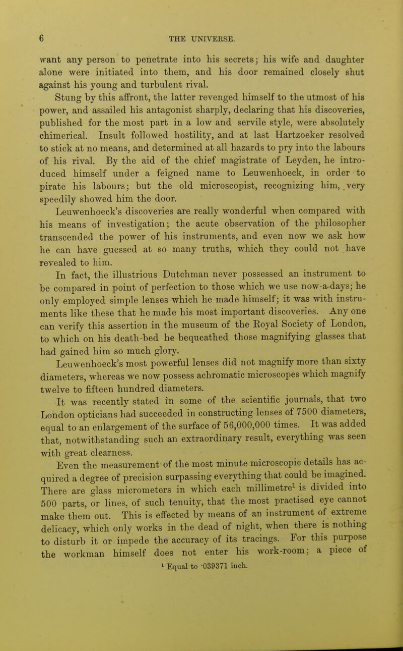 want any person to penetrate into his secrets; his wife and daughter alone were initiated into them, and his door remained closely shut against his young and turbulent rival. Stung by this affront, the latter revenged himself to the utmost of his power, and assailed his antagonist sharply, declaring that his discoveries, published for the most part in a low and servile style, were absolutely chimerical. Insult followed hostility, and at last Hartzoeker resolved to stick at no means, and determined at all hazards to pry into the labours of his rival. By the aid of the chief magistrate of Leyden, he intro- duced himself under a feigned name to Leuwenhoeck, in order to pirate his labours; but the old microscopist, recognizing him, .very speedily showed him the door. Leuwenhoeck's discoveries are really wonderful when compared with his means of investigation; the acute observation of the philosopher transcended the power of his instruments, and even now we ask how he can have guessed at so many truths, which they could not have revealed to him. In fact, the illustrious Dutchman never possessed an instrument to be compared in point of perfection to those which we use now-a-days; he only employed simple lenses which he made himself; it was with instru- ments like these that he made his most important discoveries. Any one can verify this assertion in the museum of the Eoyal Society of London, to which on his death-bed he bequeathed those magnifying glasses that had gained him so much glory. Leuwenhoeck's most powerful lenses did not magnify more than sixty diameters, whereas we now possess achromatic microscopes which magnify twelve to fifteen hundred diameters. It was recently stated in some of the scientific journals, that two London opticians had succeeded in constructing lenses of 7500 diameters, equal to an enlargement of the surface of 56,000,000 times. It was added that, notwithstanding such an extraordinary result, everything was seen with great clearness. Even the measurement of the most minute microscopic details has ac- quired a degree of precision surpassing everything that could be imagined. There are glass micrometers in which each millimetre^ is divided into 500 parts, or lines, of such tenuity, that the most practised eye cannot make them out. This is effected by means of an instrument of extreme delicacy, which only works in the dead of night, when there is nothing to disturb it or impede the accuracy of its tracings. For this purpose the workman himself does not enter his work-room: a piece of » Equal to -039371 inch.