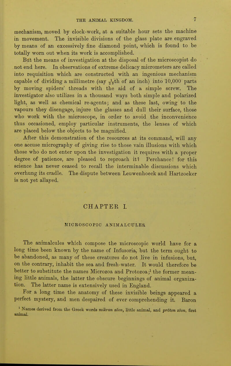 mechanism, moved by clock-work, at a suitable hour sets the machine in movement. The invisible divisions of the glass plate are engraved by means of an excessively fine diamond point, which is found to be totally worn out when its work is accomplished. Btft the means of investigation at the disposal of the microscopist do not end here. In observations of extreme delicacy micrometers are called into requisition which are constructed with an ingenious mechanism capable of dividing a millimetre (say -^-gth. of an inch) into 10,000 parts by moving spiders' threads with the aid of a simple screw. The investigator also utilizes in a thousand ways both simple and polarized light, as well as chemical re-agents; and as these last, owing to the vapours they disengage, injure the glasses and dull their surface, those who work with the microscope, in order to avoid the inconvenience thus occasioned, employ particular instruments, the lenses of which are placed below the objects to be magnified. After this demonstration of the resources at its command, will any one accuse micrography of giving rise to those vain illusions with which those who do not enter upon the investigation it requires with a proper degree of patience, are pleased to reproach iti Perchance! for this science has never ceased to recall the interminable discussions which overhung its cradle. The dispute between Leuwenhoeck and Hartzoeker is not yet allayed. CHAPTER I. MICROSCOPIC ANIMALCULES The animalcules which compose the microscopic world have for a long time been known by the name of Infusoria, but the term ought to be abandoned, as many of these creatures do not live in infusions, but, on the contrary, inhabit the sea and fresh-water. It would therefore be better to substitute the names Microzoa and Protozoa;^ the former mean- ing little animals, the latter the obscure beginnings of animal organiza- tion. The latter name is extensively used in England. For a long time the anatomy of these invisible beings appeared a perfect mystery, and men despaired of ever comprehending it. Baron * Names derived from the Greek words mihron zoon, little animal, and proton zoon. first animal.