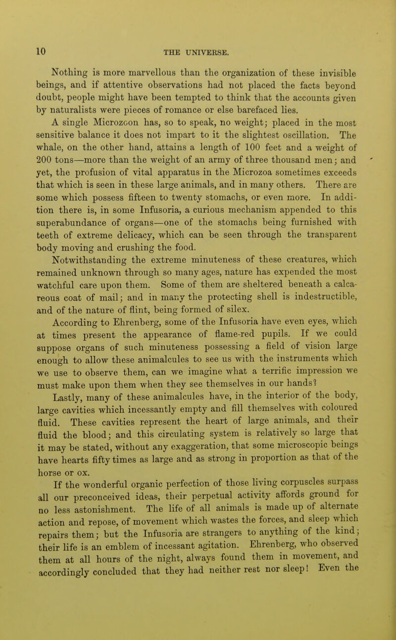 Nothing is more marvellous than the organization of these invisible beings, and if attentive observations had not placed the facts beyond doubt, people might have been tempted to think that the accounts given by naturalists were pieces of romance or else barefaced lies. A single Microzoon has, so to speak, no weight; placed in the most sensitive balance it does not impart to it the slightest oscillation. The whale, on the other hand, attains a length of 100 feet and a weight of 200 tons—more than the weight of an army of three thousand men; and yet, the profusion of vital apparatus in the Microzoa sometimes exceeds that which is seen in these large animals, and in many others. There are some which possess fifteen to twenty stomachs, or even more. In addi- tion there is, in some Infusoria, a curious mechanism appended to this superabundance of organs—one of the stomachs being furnished with teeth of extreme delicacy, which can be seen through the transparent body moving and crushing the food. Notwithstanding the extreme minuteness of these creatures, which remained unknown through so many ages, nature has expended the most watchful care upon them. Some of them are sheltered beneath a calca- reous coat of mail; and in many the protecting shell is indestructible, and of the nature of flint, being formed of silex. According to Ehrenberg, some of the Infusoria have even eyes, which at times present the appearance of flame-red pupils. If we could suppose organs of such minuteness possessing a field of vision large enough to allow these animalcules to see us with the instruments which we use to observe them, can we imagine what a terrific impression we must make upon them when they see themselves in our hands'? Lastly, many of these animalcules have, in the interior of the body, large cavities which incessantly empty and fill themselves with coloured fluid. These cavities represent the heart of large animals, and their fluid the blood; and this circulating system is relatively so large that it may be stated, without any exaggeration, that some microscopic beings have hearts fifty times as large and as strong in proportion as that of the horse or ox. If the wonderful organic perfection of those living corpuscles surpass all our preconceived ideas, their perpetual activity afi'ords ground for no less astonishment. The life of all animals is made up of alternate action and repose, of movement which wastes the forces, and sleep which repairs them; but the Infusoria are strangers to anything of the kind; their life is an emblem of incessant agitation. Ehrenberg, who observed them at all hours of the night, always found them in movement, and accordingly concluded that they had neither rest nor sleep! Even the
