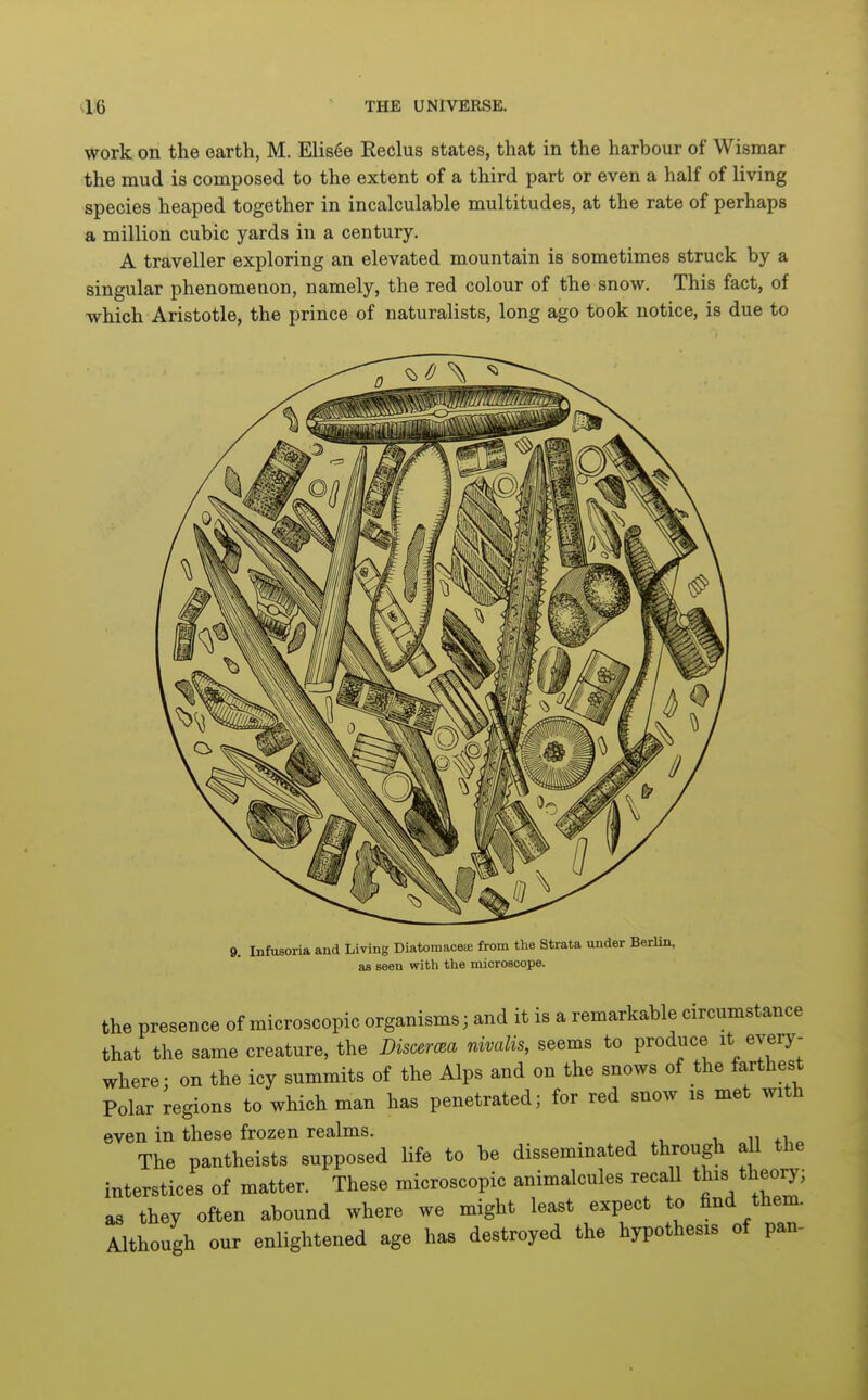 work on the earth, M. Elis6e Reclus states, that in the harbour of Wismar the mud is composed to the extent of a third part or even a half of living species heaped together in incalculable multitudes, at the rate of perhaps a million cubic yards in a century. A traveller exploring an elevated mountain is sometimes struck by a singular phenomenon, namely, the red colour of the snow. This fact, of which Aristotle, the prince of naturalists, long ago took notice, is due to 9, Infusoria and Living Diatomaceie from the Strata under Berlin, as seen with the microaoope. the presence of microscopic organisms; and it is a remarkable circumstance that the same creature, the Discema nivalis, seems to produce it every- where; on the icy summits of the Alps and on the snows of the farthest Polar regions to which man has penetrated; for red snow is met with even in these frozen realms. The pantheists supposed life to be disseminated through all the interstices of matter. These microscopic animalcules recall this theory; as they often abound where we might least expect to find them. Although our enlightened age has destroyed the hypothesis of pan-