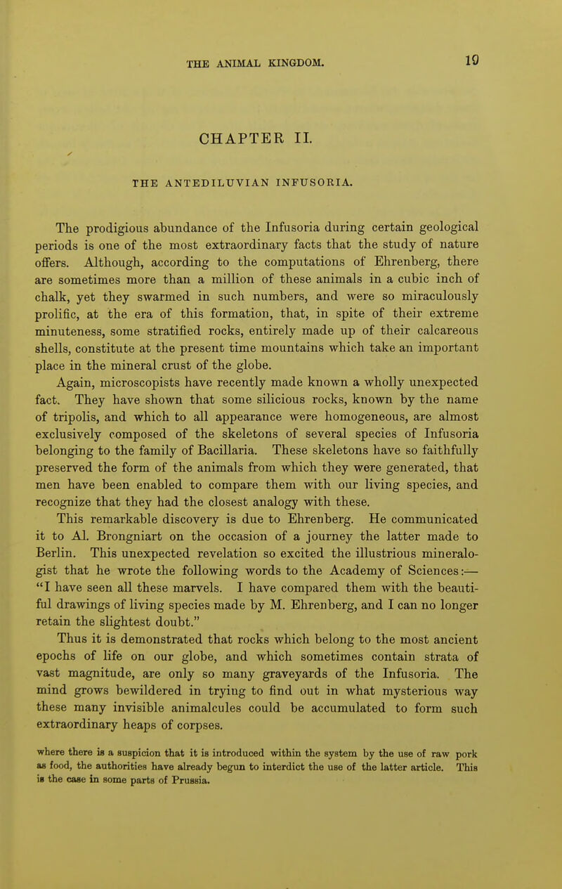 10 CHAPTER II. THE ANTEDILUVIAN INFUSORIA. The prodigious abundance of the Infusoria during certain geological periods is one of the most extraordinary facts that the study of nature offers. Although, according to the computations of Ehrenberg, there are sometimes more than a million of these animals in a cubic inch of chalk, yet they swarmed in such numbers, and were so miraculously prolific, at the era of this formation, that, in spite of their extreme minuteness, some stratified rocks, entirely made up of their calcareous shells, constitute at the present time mountains which take an important place in the mineral crust of the globe. Again, microscopists have recently made known a wholly unexpected fact. They have shown that some silicious rocks, known by the name of tripolis, and which to all appearance were homogeneous, are almost exclusively composed of the skeletons of several species of Infusoria belonging to the family of Bacillaria. These skeletons have so faithfully preserved the form of the animals from which they were generated, that men have been enabled to compare them with our living species, and recognize that they had the closest analogy with these. This remarkable discovery is due to Ehrenberg. He communicated it to Al. Brongniart on the occasion of a journey the latter made to Berlin. This unexpected revelation so excited the illustrious mineralo- gist that he wrote the following words to the Academy of Sciences:— I have seen all these marvels. I have compared them with the beauti- ful drawings of living species made by M. Ehrenberg, and I can no longer retain the slightest doubt. Thus it is demonstrated that rocks which belong to the most ancient epochs of life on our globe, and which sometimes contain strata of vast magnitude, are only so many graveyards of the Infusoria. The mind grows bewildered in trying to find out in what mysterious way these many invisible animalcules could be accumulated to form such extraordinary heaps of corpses. where there is a suspicion that it is introduced within the system by the use of raw pork as food, the authorities have already begun to interdict the use of the latter article. This is the case in some parts of Prussia.