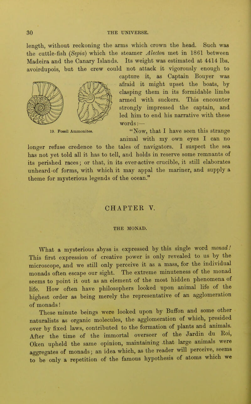 length, without reckoning the arms which crown the head. Such was the cuttle-fish (Sepia) which the steamer Alecton met in 1861 between Madeira and the Canary Islands, Its weight was estimated at 4414 lbs. avoirdupois, but the crew could not attack it vigorously enough to capture it, as Captain Bouyer was afraid it might upset the boats, by clasping them in its formidable limbs armed with suckers. This encounter strongly impressed the captain, and led him to end his narrative with these words:— Now, that I have seen this strange animal with my own eyes I can no longer refuse credence to the tales of navigators. I suspect the sea has not yet told all it has to tell, and holds in reserve some remnants of its perished races; or that, in its ever-active crucible, it still elaborates unheard-of forms, with which it may appal the mariner, and supply a theme for mysterious legends of the ocean. 19. Fossil Ammonites. CHAPTER V. THE MONAD. What a mysterious abyss is expressed by this single word monad! This first expression of creative power is only revealed to us by the microscope, and we still only perceive it as a mass, for the individual monads often escape our sight. The extreme minuteness of the monad seems to point it out as an element of the most hidden phenomena of life. How often have philosophers looked upon animal life of the highest order as being merely the representative of an agglomeration of monads! These minute beings were looked upon by Buflfon and some other naturalists as organic molecules, the agglomeration of which, presided over by fixed laws, contributed to the formation of plants and animals. After the time of the immortal overseer of the Jardin du Eoi, Oken upheld the same opinion, maintaining .that large animals were aggregates of monads; an idea which, as the reader will perceive, seems to be only a repetition of the famous hypothesis of atoms which we