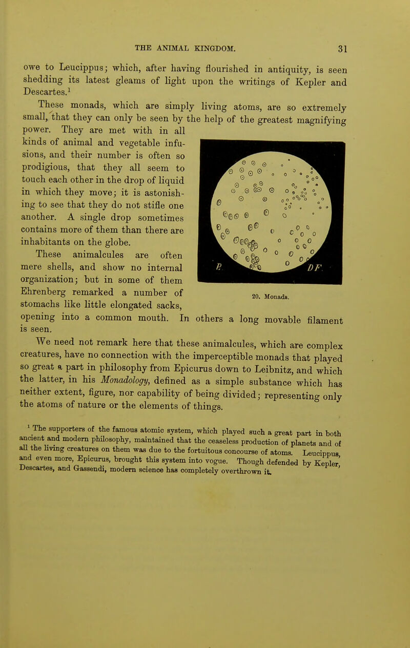 owe to Leucippus; which, after having flourished in antiquity, is seen shedding its latest gleams of light upon the writings of Kepler and Descartes.^ These monads, which are simply living atoms, are so extremely small, that they can only be seen by the help of the greatest magnifying power. They are met with in all kinds of animal and vegetable infu- sions, and their number is often so prodigious, that they all seem to touch each other in the drop of liquid in which they move; it is astonish- ing to see that they do not stifle one another. A single drop sometimes contains more of them than there are inhabitants on the globe. These animalcules are often mere shells, and show no internal organization; but in some of them Ehrenberg remarked a number of stomachs like little elongated sacks, opening into a common mouth. In others a long movable filament is seen. We need not remark here that these animalcules, which are complex creatures, have no connection with the imperceptible monads that played so great a part in philosophy from Epicurus down to Leibnitz, and which the latter, in his Monadology, defined as a simple substance which has neither extent, figure, nor capability of being divided; representing only the atoms of nature or the elements of things, » The supporters of the famous atomic system, which played such a great part in both ancient and modem philosophy, maintained that the ceaseless production of planets and of aU the hving creatures on them was due to the fortuitous concourse of atoms Leucippus and even more, Epicurus, brought this system into vogue. Though defended by Kepler Descartes, and Gassendi, modem science has completely overthrown it. ' 20. Monads.