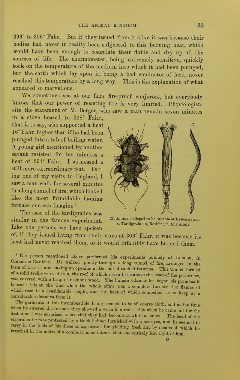 293° to 306° Fahr. But if they issued from it alive it was because their bodies had never in reality been subjected to this burning heat, which would have been enough to coagulate their fluids and dry up all the sources of life. The thermometer, being extremely sensitive, quickly took on the temperature of the medium into which it had been plunged, but the earth which lay upon it, being a bad conductor of heat, never reached this temperature by a long way. This is the explanation of what appeared so marvellous. We sometimes see at our fairs fire-proof conjurors, but everybody knows that our power of resisting fire is very limited. Physiologists cite the statement of M. Berger, who saw a man remain seven minutes in a stove heated to 228° Fahr., that is to say, who supported a heat 16° Fahr. higher than if he had been plunged into a tub of boiling water. A young girl mentioned by another savant resisted for ten minutes a heat of 294° Fahr. I witnessed a still more extraordinary feat. Dur- ing one of my visits to England, I saw a man walk for several minutes in a long tunnel of fire, which looked like the most formidable flaming furnace one can imagine.^ The case of the tardigrades was similar in the famous experiment. Like the persons we have spoken of, if they issued living from their stove at 306° Fahr. it was because its heat had never reached them, or it would infallibly have burned them. * The person mentioned above performed his experiments publicly at London, in Cremome Gardens. He walked quietly through a long tunnel of fire, arranged in' the form of a cross, and having an opening at the end of each of its arms. This tunnel, formed of a soUd treUis work of iron, the roof of which rose a little above the head of the performer, was covered with a heap of resinous wood. The human salamander began his promenade beneath this at the time when the whole affair was a complete furnace, the flames of which rose to a considerable height, and the heat of which compelled us to keep at a considerable distance from it. The garments of this incombustible being seemed to be of coarse cloth, and at the time when he entered the furnace they showed a vermilion red. But when he came out for the first time I was surprised to see that they had become as white as snow. The head of the experimenter was protected by a thick helmet furnished with glass eyes, and he seemed to cany in the folds of his dress an apparatus for yielding fresh air, by means of which he breathed in the midst of a combustion so intense that one entirely lost sight of him. 21. Animals alleged to be capable of Besusoitation A, Tardigrade; b, Rotifer; c, Angxiillula.