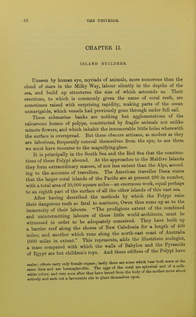 CHAPTER II. ISLAND BUILDERS. Unseen by human eye, myriads of animals, more numerous than the cloud of stars in the Milky Way, labour silently in the depths of the sea, and build up structures the size of which astounds us. Their erections, to which is commonly given the name of coral reefs, are sometimes raised with surprising rapidity, making parts of the ocean unnavigable, which vessels had previously gone through under full sail. These submarine banks are nothing but agglomerations of the calcareous homes of polyps, constructed by fragile animals not unlike minute flowers, and which inhabit the innumerable little holes wherewith the surface is overspread. But these obscure artisans, as modest as they are laborious, frequently conceal themselves from the eye; to see them we must have recourse to the magnifying-glass. It is principally in the South Sea and the Red Sea that the construc- tions of these Polypi abound. At the approaches to the Maldive Islands they form extraordinary masses, of not less extent than the Alps, accord- ing to the accounts of travellers. The American traveller Dana states that the larger coral islands of the Pacific are at present 290 in number, with a total area of 20,000 square miles—an enormous work, equal perhaps to an eighth part of the surface of all the other islands of this vast sea. After having described the methods by which the Polypi raise their dangerous reefs so fatal to mariners, Owen thus sums up as to the immensity of their labours. The prodigious extent of the combined and unintermitting labours of these little world-architects, must be witnessed in order to be adequately conceived. They have built up a barrier reef along the shores of New Caledonia for a length of 400 miles; and another which runs along the north-east coast of Austraha 1000 miles in extent. This represents, adds the illustrious zoologist, a mass compared with which the walls of Babylon and the Pyramids of Egypt are but children's toys. And these edifices of the Polypi have n^les; others carry only female organs; lastly there are some which bear ^oth sexes at^*^^^ same time and are hermaphrodite. The eggs of the coral are sphencal and of a radk- white colour, and very soon after they have issued from the body of the mother move about actively and seek out a favourable site to plant themselves upon.