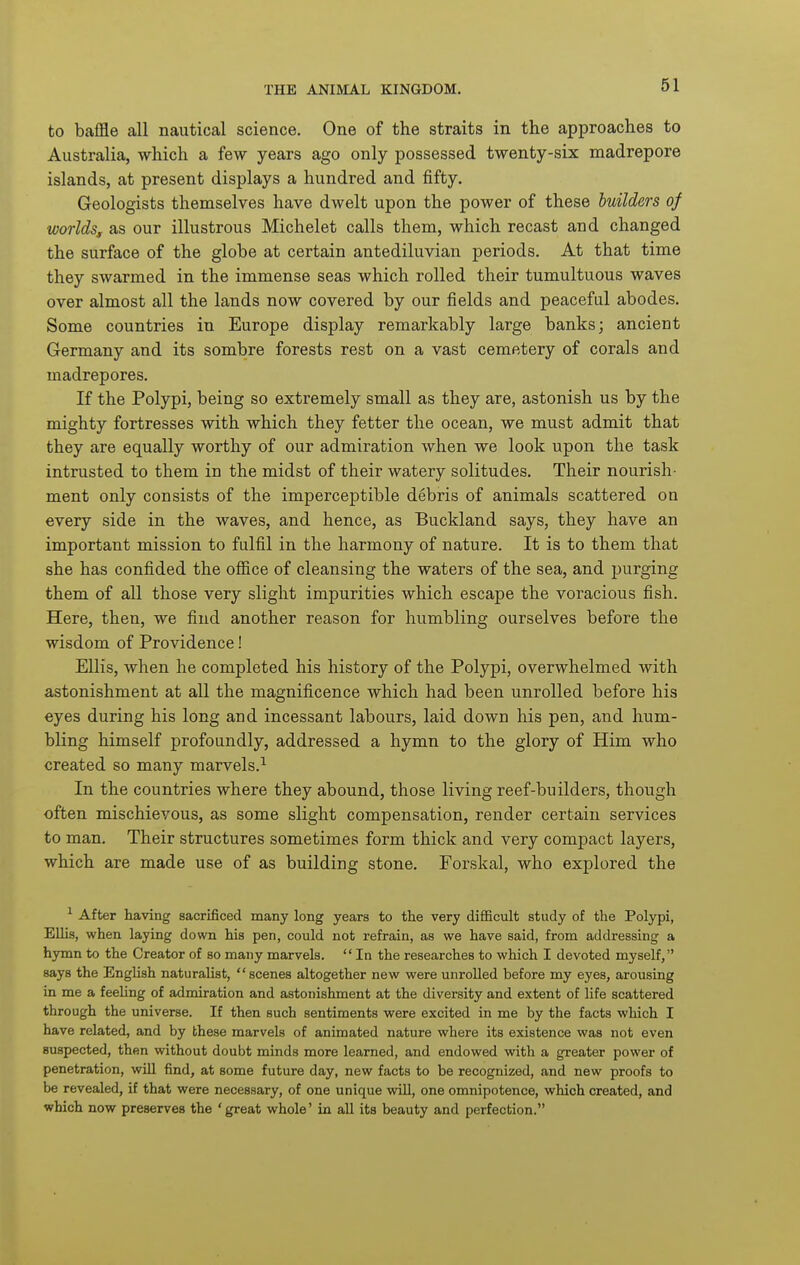 to baffle all nautical science. One of the straits in the approaches to Australia, which a few years ago only possessed twenty-six madrepore islands, at present displays a hundred and fifty. Geologists themselves have dwelt upon the power of these builders of worlds, as our illustrous Michelet calls them, which recast and changed the surface of the globe at certain antediluvian periods. At that time they swarmed in the immense seas which rolled their tumultuous waves over almost all the lands now covered by our fields and peaceful abodes. Some countries in Europe display remarkably large banks; ancient Germany and its sombre forests rest on a vast cemetery of corals and madrepores. If the Polypi, being so extremely small as they are, astonish us by the mighty fortresses with which they fetter the ocean, we must admit that they are equally worthy of our admiration when we look upon the task intrusted to them in the midst of their watery solitudes. Their nourish- ment only consists of the imperceptible debris of animals scattered on every side in the waves, and hence, as Buckland says, they have an important mission to fulfil in the harmony of nature. It is to them that she has confided the ofiice of cleansing the waters of the sea, and purging them of all those very slight impurities which escape the voracious fish. Here, then, we find another reason for humbling ourselves before the wisdom of Providence! Ellis, when he completed his history of the Polypi, overwhelmed with astonishment at all the magnificence which had been unrolled before his eyes during his long and incessant labours, laid down his pen, and hum- bling himself profoundly, addressed a hymn to the glory of Him who created so many marvels.^ In the countries where they abound, those living reef-builders, though often mischievous, as some slight compensation, render certain services to man. Their structures sometimes form thick and very compact layers, which are made use of as building stone. Forskal, who explored the ^ After having sacrificed many long years to the very diflBcuIt study of the Polypi, EUis, when laying down his pen, could not refrain, as we have said, from addressing a hymn to the Creator of so many marvels.  In the researches to which I devoted myself, says the English naturalist,  scenes altogether new were unrolled before my eyes, arousing in me a feeling of admiration and astonishment at the diversity and extent of life scattered through the universe. If then such sentiments were excited in me by the facts which I have related, and by these marvels of animated nature where its existence was not even suspected, then without doubt minds more learned, and endowed with a greater power of penetration, will find, at some future day, new facts to be recognized, and new proofs to be revealed, if that were necessary, of one unique wiU, one omnipotence, which created, and which now preserves the 'great whole' in all its beauty and perfection.
