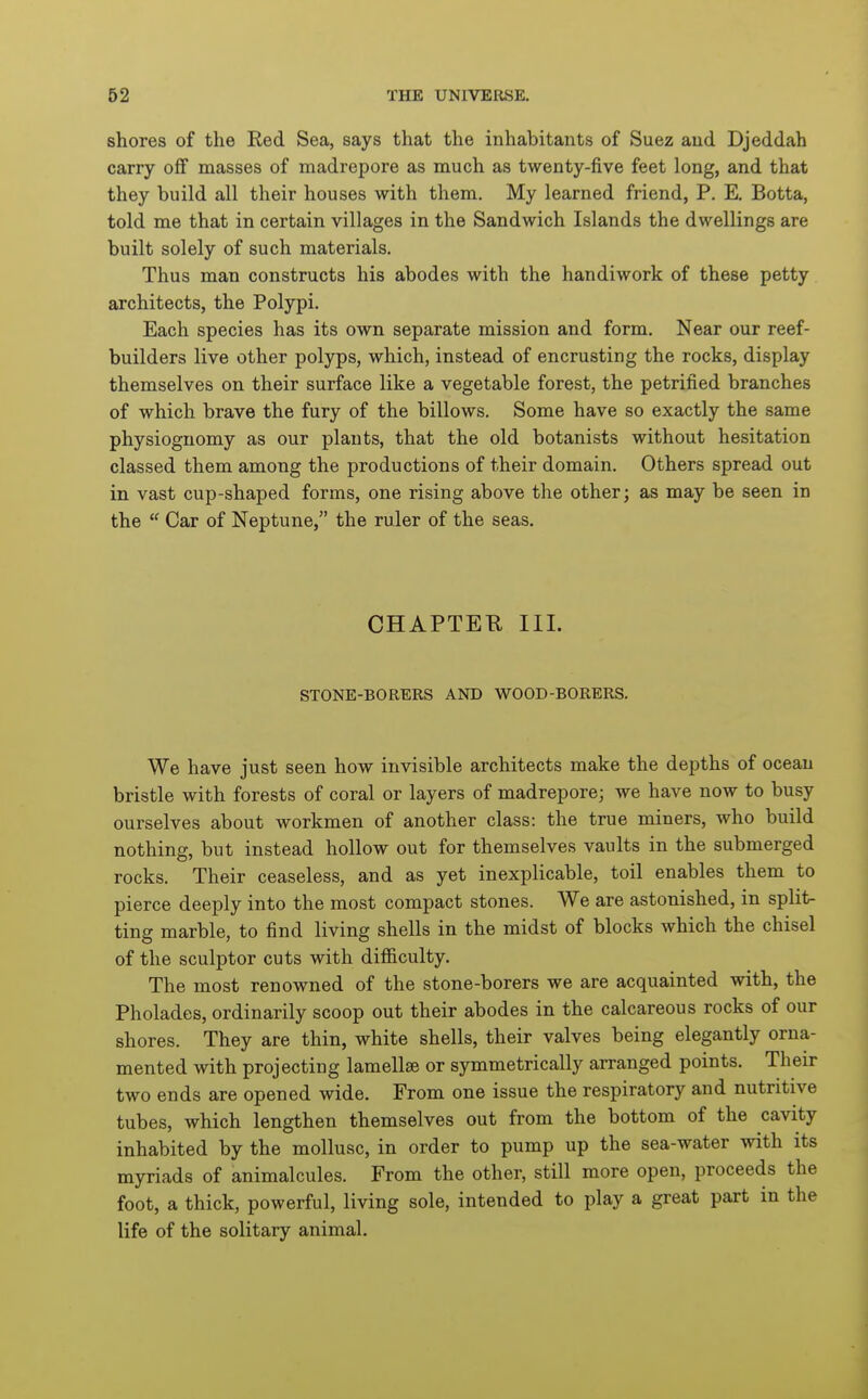 shores of the Red Sea, says that the inhabitants of Suez and Djeddah carry off masses of madrepore as much as twenty-five feet long, and that they build all their houses with them. My learned friend, P. E. Botta, told me that in certain villages in the Sandwich Islands the dwellings are built solely of such materials. Thus man constructs his abodes with the handiwork of these petty architects, the Polypi. Each species has its own separate mission and form. Near our reef- builders live other polyps, which, instead of encrusting the rocks, display themselves on their surface like a vegetable forest, the petrified branches of which brave the fury of the billows. Some have so exactly the same physiognomy as our plants, that the old botanists without hesitation classed them among the productions of their domain. Others spread out in vast cup-shaped forms, one rising above the other; as may be seen in the  Car of Neptune, the ruler of the seas. CHAPTEB III. STONE-BORERS AND WOOD-BORERS. We have just seen how invisible architects make the depths of ocean bristle with forests of coral or layers of madrepore; we have now to busy ourselves about workmen of another class: the true miners, who build nothing, but instead hollow out for themselves vaults in the submerged rocks. Their ceaseless, and as yet inexplicable, toil enables them to pierce deeply into the most compact stones. We are astonished, in split- ting marble, to find living shells in the midst of blocks which the chisel of the sculptor cuts with difiiculty. The most renowned of the stone-borers we are acquainted with, the Pholades, ordinarily scoop out their abodes in the calcareous rocks of our shores. They are thin, white shells, their valves being elegantly orna- mented with projecting lamellae or symmetrically arranged points. Their two ends are opened wide. From one issue the respiratory and nutritive tubes, which lengthen themselves out from the bottom of the cavity inhabited by the mollusc, in order to pump up the sea-water with its myriads of animalcules. From the other, still more open, proceeds the foot, a thick, powerful, living sole, intended to play a great part in the life of the solitary animal.