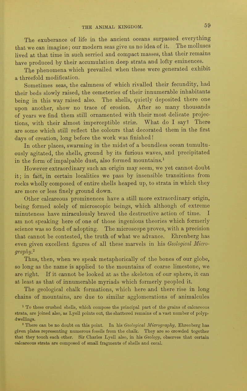 The exuberance of life in the ancient oceans surpassed everything that we can imagine; our modern seas give us no idea of it. The molluscs lived at that time in such serried and compact masses, that their remains have produced by their accumulation deep strata and lofty eminences, Tj^e phenomena which prevailed when these were generated exhibit a threefold modification. Sometimes seas, the calmness of which rivalled their fecundity, had their beds slowly raised, the cemeteries of their innumerable inhabitants being in this way raised also. The shells, quietly deposited there one upon another, show no trace of erosion. After so many thousands of years we find them still ornamented with their most delicate projec- tions, with their almost imperceptible striae. What do I say? There are some which still reflect the colours that decorated them in the first days of creation, long before the work was finished! In other places, swarming in the midst of a boundless ocean tumultu- ously agitated, the shells, ground by its furious waves, and precipitated in the form of impalpable dust, also formed mountains.^ However extraordinary such an origin may seem, we yet cannot doubt it; in fact, in certain localities we pass by insensible transitions from rocks wholly composed of entire shells heaped up, to strata in which they are more or less finely ground down. Other calcareous prominences have a still more extraordinary origin, being formed solely of microscopic beings, which although of extreme minuteness have miraculously braved the destructive action of time. I am not speaking here of one of those ingenious theories which formerly science was so fond of adopting. The microscope proves, with a precision that cannot be contested, the truth of what we advance. Ehrenberg has even given excellent figures of all these marvels in his Geological Micro- graphy.^ Thus, then, when we speak metaphorically of the bones of our globe, so long as the name is applied to the mountains of coarse limestone, we are right. If it cannot be looked at as the skeleton of our sphere, it can at least as that of innumerable myriads which formerly peoj)led it. The geological chalk formations, which here and there rise in long chains of mountains, are due to similar agglomerations of animalcules ^ To these crushed shells, which compose the principal part of the grains of calcareous strata, are joined also, as Lyell points out, the shattered remains of a vast number of polyp- dwellings. ^ There can be no doubt on this point. In his Geological Micrography, Ehrenberg has given plates representing numerous fossils from the chalk. They are so crowded together that they touch each other. Sir Charles Lyell also, in his Geology, observes that certain calcareous strata are composed of smaU fragments of shells and coral.