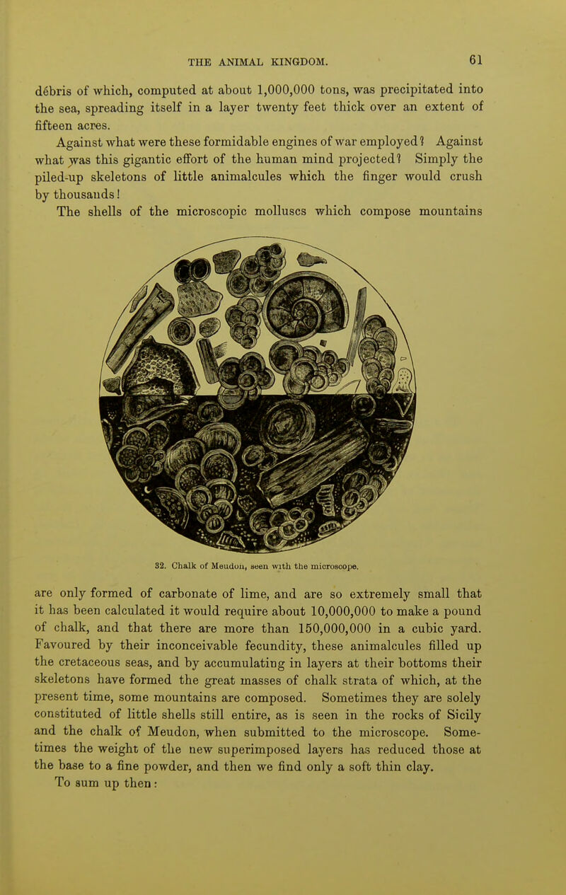 debris of which, computed at about 1,000,000 tons, was precipitated into the sea, spreading itself in a layer twenty feet thick over an extent of fifteen acres. Against what were these formidable engines of war employed 1 Against what jvas this gigantic effort of the human mind projected? Simply the piled-up skeletons of little animalcules which the finger would crush by thousands! The shells of the microscopic molluscs which compose mountains 32. Chalk of Meudou, seen with the microscope. are only formed of carbonate of lime, and are so extremely small that it has been calculated it would require about 10,000,000 to make a pound of chalk, and that there are more than 150,000,000 in a cubic yard. Favoured by their inconceivable fecundity, these animalcules filled up the cretaceous seas, and by accumulating in layers at their bottoms their skeletons have formed the great masses of chalk strata of which, at the present time, some mountains are composed. Sometimes they are solely constituted of little shells still entire, as is seen in the rocks of Sicily and the chalk of Meudon, when submitted to the microscope. Some- times the weight of the new superimposed layers has reduced those at the base to a fine powder, and then we find only a soft thin clay. To sum up then:
