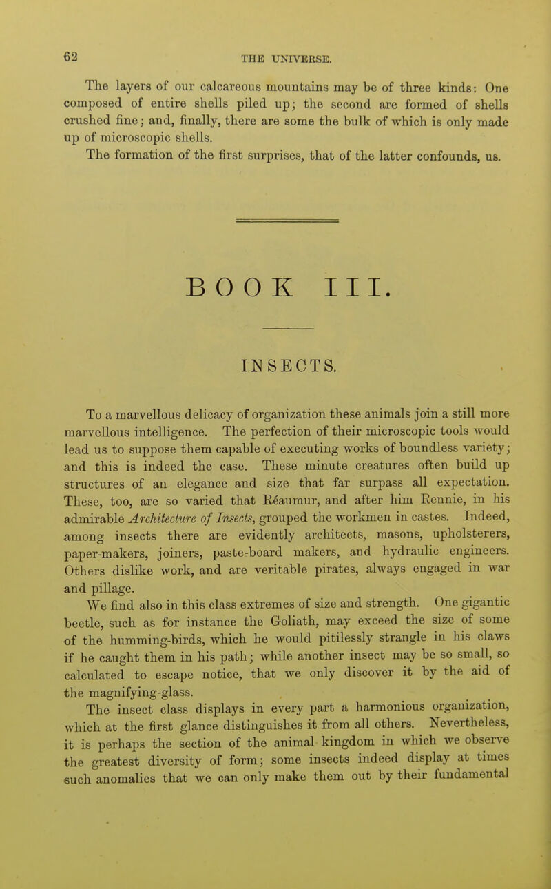 The layers of our calcareous mountains may be of three kinds: One composed of entire shells piled up; the second are formed of shells crushed fine; and, finally, there are some the bulk of which is only made up of microscopic shells. The formation of the first surprises, that of the latter confounds, us. BOOK III. INSECTS. To a marvellous delicacy of organization these animals join a still more marvellous intelligence. The perfection of their microscopic tools would lead us to suppose them capable of executing works of boundless variety; and this is indeed the case. These minute creatures often build up structures of an elegance and size that far surpass all expectation. These, too, are so varied that Reaumur, and after him Rennie, in his admirable Architecture of Insects, grouped the workmen in castes. Indeed, among insects there are evidently architects, masons, upholsterers, paper-makers, joiners, paste-board makers, and hydraulic engineers. Others dislike work, and are veritable pirates, always engaged in war and pillage. We find also in this class extremes of size and strength. One gigantic beetle, such as for instance the Goliath, may exceed the size of some of the humming-birds, which he would pitilessly strangle in his claws if he caught them in his path; while another insect may be so small, so calculated to escape notice, that we only discover it by the aid of the magnifying-glass. The insect class displays in every part a harmonious organization, which at the first glance distinguishes it from all others. Nevertheless, it is perhaps the section of the animal kingdom in which we observe the greatest diversity of form; some insects indeed display at times such anomalies that we can only make them out by their fundamental