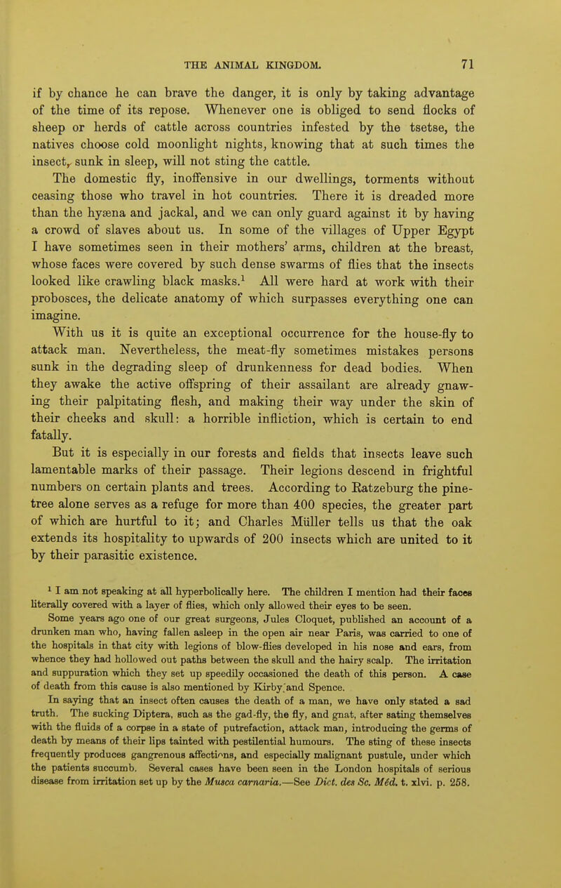 if by chance he can brave the danger, it is only by taking advantage of the time of its repose. Whenever one is obliged to send flocks of sheep or herds of cattle across countries infested by the tsetse, the natives choose cold moonlight nights, knowing that at such times the insect,, sunk in sleep, will not sting the cattle. The domestic fly, inoffensive in our dwellings, torments without ceasing those who travel in hot countries. There it is dreaded more than the hyaena and jackal, and we can only guard against it by having a crowd of slaves about us. In some of the villages of Upper Egypt I have sometimes seen in their mothers' arms, children at the breast, whose faces were covered by such dense swarms of flies that the insects looked like crawling black masks.^ All were hard at work with their probosces, the delicate anatomy of which surpasses everything one can imagine. With us it is quite an exceptional occurrence for the house-fly to attack man. Nevertheless, the meat-fly sometimes mistakes persons sunk in the degrading sleep of drunkenness for dead bodies. When they awake the active offspring of their assailant are already gnaw- ing their palpitating flesh, and making their way under the skin of their cheeks and skull: a horrible infliction, which is certain to end fatally. But it is especially in our forests and fields that insects leave such lamentable marks of their passage. Their legions descend in frightful numbers on certain plants and trees. According to Ratzeburg the pine- tree alone serves as a refuge for more than 400 species, the greater part of which are hurtful to it; and Charles Miiller tells us that the oak extends its hospitality to upwards of 200 insects which are united to it by their parasitic existence. 11 am not speaking at all hyperbolically here. The children I mention had their faces literally covered with a layer of flies, which only allowed their eyes to be seen. Some years ago one of our great surgeons, Jules Cloquet, published an account of a drunken man who, having fallen asleep in the open air near Paris, was carried to one of the hospitals in that city with legions of blow-flies developed in his nose and ears, from whence they had hoUowed out paths between the skuU and the hairy scalp. The irritation and suppuration which they set up speedily occasioned the death of this person. A case of death from this cause is also mentioned by Eorby.'and Spence. In saying that an insect often causes the death of a man, we have only stated a sad truth. The sucking Diptera, such as the gad-fly, the fly, and gnat, after sating themselves with the fluids of a corpse in a state of putrefaction, attack man, introducing the germs of death by means of their lips tainted with pestilential humours. The sting of these insects frequently produces gangrenous afFectir>ns, and especially malignant pustule, under which the patients succumb. Several cases have been seen in the London hospitals of serious disease from irritation set up by the Musca ca/rnaria.—See Diet, dea Sc. M6d. t. xlvi. p. 258.