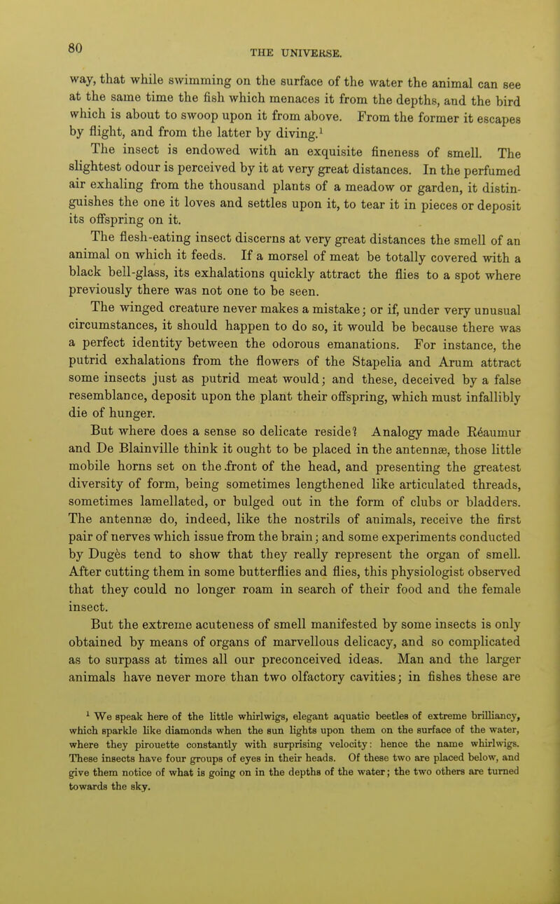 THE UNIVERSE. way, that while swimming on the surface of the water the animal can see at the same time the fish which menaces it from the depths, and the bird which is about to swoop upon it from above. From the former it escapes by flight, and from the latter by diving.^ The insect is endowed with an exquisite fineness of smell. The slightest odour is perceived by it at very great distances. In the perfumed air exhaling from the thousand plants of a meadow or garden, it distin- guishes the one it loves and settles upon it, to tear it in pieces or deposit its offspring on it. The flesh-eating insect discerns at very great distances the smell of an animal on which it feeds. If a morsel of meat be totally covered with a black bell-glass, its exhalations quickly attract the flies to a spot where previously there was not one to be seen. The winged creature never makes a mistake; or if, under very unusual circumstances, it should happen to do so, it would be because there was a perfect identity between the odorous emanations. For instance, the putrid exhalations from the flowers of the Stapelia and Arum attract some insects just as putrid meat would; and these, deceived by a false resemblance, deposit upon the plant their offspring, which must infallibly die of hunger. But where does a sense so delicate reside? Analogy made E^aumur and De Blainville think it ought to be placed in the antennae, those little mobile horns set on the .front of the head, and presenting the greatest diversity of form, being sometimes lengthened like articulated threads, sometimes lamellated, or bulged out in the form of clubs or bladders. The antennse do, indeed, like the nostrils of animals, receive the first pair of nerves which issue from the brain; and some experiments conducted by Dug6s tend to show that they really represent the organ of smell. After cutting them in some butterflies and flies, this physiologist observed that they could no longer roam in search of their food and the female insect. But the extreme acuteness of smell manifested by some insects is only obtained by means of organs of marvellous delicacy, and so complicated as to surpass at times all our preconceived ideas. Man and the larger animals have never more than two olfactory cavities; in fishes these are ^ We speak here of the little whirlwigs, elegant aquatic beetles of extreme brilliancy, which sparkle like diamonds when the sun lights upon them on the surface of the water, where they pirouette constantly with surprising velocity: hence the name whirlwigs. These insects have four groups of eyes in their heads. Of these two are placed below, and give them notice of what is going on in the depths of the water; the two others are turned towards the sky.