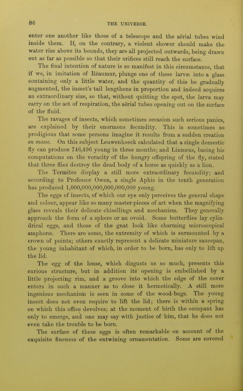 enter one another like those of a telescope and the aerial tubes wind inside them. If, on the contrary, a violent shower should make the water rise above its bounds, they are all projected outwards, being drawn out as far as possible so that their orifices still reach the surface. The final intention of nature is so manifest in this circumstance, that if we, in imitation of E6aumur, plunge one of these larvae into a glass containing only a little water, and the quantity of this be gradually augmented, the insect's tail lengthens in proportion and indeed acquires an extraordinary size, so that, without quitting the spot, the larva may carry on the act of respiration, the aerial tubes opening out on the surface of the fluid. The ravages of insects, which sometimes occasion such serious panics, are explained by their enormous fecundity. This is sometimes so prodigious that some persons imagine it results from a sudden creation en masse. On this subject Leuwenhoeck calculated that a single domestic fly can produce 746,496 young in three months; and Linnaeus, basing his computations on the voracity of the hungry offspring of the fly, stated that three flies destroy the dead body of a horse as quickly as a lion. The Termites display a still more extraordinary fecundity; and according to Professor Owen, a single Aphis in the tenth generation has produced 1,000,000,000,000,000,000 young. The eggs of insects, of which our eye only perceives the general shape and colour, appear like so many master-pieces of art when the magnifying glass reveals their delicate chisellings and mechanism. They generally approach the form of a sphere or an ovoid. Some butterflies lay cylin- drical eggs, and those of the gnat look like charming microscopical amphorae. There are some, the extremity of which is surmounted by a crown of points; others exactly represent a delicate miniature saucepan, the young inhabitant of which, in order to be born, has only to lift up the lid. The egg of the louse, which disgusts us so much, presents this curious structure, but in addition its opening is embellished by a little projecting rim, and a groove into which the edge of the cover enters in such a manner as to close it hermetically. A still more ingenious mechanism is seen in some of the wood-bugs. The young insect does not even require to lift the lid; there is within a spring on which this ofiice devolves; at the moment of birth the occupant has only to emerge, and one may say with justice of him, that he does not even take the trouble to be born. The surface of these eggs is often remarkable on account of the exquisite fineness of the entwining ornamentation. Some are covered