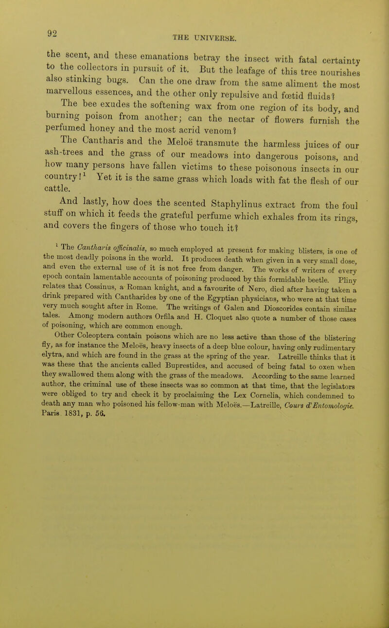 THE UNIVERSE. the scent, and these emanations betray the insect with fatal certainty to the collectors in pursuit of it. But the leafage of this tree nourishes also stinkmg bugs. Can the one draw from the same aliment the most marvellous essences, and the other only repulsive and foetid fluids? The bee exudes the softening wax from one region of its body, and burning poison from another; can the nectar of flowers furnish the perfumed honey and the most acrid venom? The Cantharis and the Meloe transmute the harmless juices of our ash-trees and the grass of our meadows into dangerous poisons, and how many persons have fallen victims to these poisonous insects in our country!^ Yet it is the same grass which loads with fat the flesh of our cattle. And lastly, how does the scented Staphylinus extract from the foul stuff on which it feeds the grateful perfume which exhales from its rings, and covers the fingers of those who touch it? 1 The Cantharis officinalis, so much employed at present for making blisters, is one of the most deadly poisons in the world. It produces death when given in a very small dose, and even the external use of it is not free from danger. The works of writers of every epoch contain lamentable accounts of poisoning produced by this formidable beetle. Pliny relates that Cossinus, a Roman knight, and a favourite of Nero, died after having taken a drink prepared with Cantharides by one of the Egyptian physicians, who were at that time very much sought after in Rome. The writings of Galen and Dioscorides contain similar tales. Among modern authors Orfila and H. Cloquet also quote a number of those cases of poisoning, which are common enough. Other Coleoptera contain poisons which are no less active than those of the blistering fly, as for instance the Meloes, heavy insects of a deep blue colour, having only rudimentary elytra, and which are found in the grass at the spring of the year. Latreille thinks that it was these that the ancients called Buprestides, and accused of being fatal to oxen when they swallowed them along with the grass of the meadows. According to the same learned author, the criminal use of these insects was so common at that time, that the legislators were obliged to try and check it by proclaiming the Lex Cornelia, which condemned to death any man who poisoned his fellow-man with Meloes.—Latreille, Cours d!Entomologie. Paris 1831, p. 56.