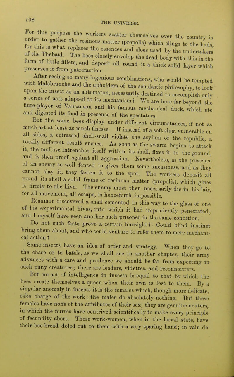 Iraf!' P;P°««^ the workers scatter themselves over the country in order to gather the resinous matter (propolis) which clings to the buds tm of Httl fill T closely envelop the dead body with this in the form of little fillets, and deposit all round it a thick solid layer which preserves it from putrefaction. ^ witlf^tl '^'^1'° combinations, who would be tempted with Malebranche and the upholders of the scholastic philosophy, to look upon the insect as an automaton, necessarily destined to accomplish only a series of acts adapted to its mechanism ? We are here far beyond the flute-player of Vaucanson and his famous mechanical duck, which ate and digested its food in presence of the spectators. But the same bees display under different circumstances, if not as much art at least as much finesse. If instead of a soft slug, vulnerable on all sides, a cuirassed shell-snail violate the asylum of the republic, a totally different result ensues. As soon as the swarm begins to attack It, the mollusc intrenches itself within its shell, fixes it to the ground and IS then proof against all aggression. Nevertheless, as the presence of an enemy so well fenced in gives them some uneasiness, and as they cannot slay it, they fasten it to the spot. The workers deposit all round Its shell a solid frame of resinous matter (propolis), which glues It firmly to the hive. The enemy must then necessarily die in his lair, for all movement, all escape, is henceforth impossible. Eeaumur discovered a snail cemented in this way to the glass of one of his experimental hives, into which it had imprudently penetrated; and I myself have seen another such prisoner in the same condition. Do not such facts prove a certain foresight? Could blind instinct bring them about, and who could venture to refer them to mere mechani- cal action 1 Some insects have an idea of order and strategy. When they go to the chase or to battle, as we shall see in another chapter, their army advances with a care and prudence we should be far from expecting in such puny creatures; there are leaders, videttes, and reconnoitrers. But no act of intelligence in insects is equal to that by Avhich the bees create themselves a queen when their own is lost to them. By a singular anomaly in insects it is the females which, though more delicate, take charge of the work; the males do absolutely nothing. But these females have none of the attributes of their sex; they are genuine neuters, in which the nurses have contrived scientifically to make every principle of fecundity abort. These work-women, when in the larval state, have their bee-bread doled out to them with a very sparing hand; in vain do