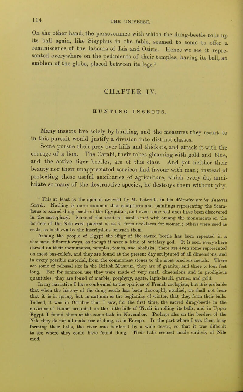 On the other hand, the perseverance with which the dung-beetle rolls up its ball again, like Sisyphus in the fable, seemed to some to offer a reminiscence of the labours of Isis and Osiris. Hence we see it repre- sented everywhere on the pediments of their temples, having its ball, an emblem of the globe, placed between its legs.^ CHAPTER IV. HUNTING INSECTS. Many insects live solely by hunting, and the measures they resort to in this pursuit would justify a division into distinct classes. Some pursue their prey over hills and thickets, and attack it Avith the courage of a lion. The Carabi, their robes gleaming with gold and blue, and the active tiger beetles, are of this class. And yet neither their beauty nor their unappreciated services find favour with man; instead of protecting these useful auxiliaries of agriculture, which every day anni- hilate so many of the destructive species, he destroys them without pity. This at least is the opinion avowed by M. Latreille in his Memoire sur les Insectes Sacres. Nothing is more common than sculptures and paintings representing the Scara- baeus or sacred dung-beetle of the Egyptians, and even some real ones have been discovered in the sarcophagi. Some of the artificial beetles met with among the monuments on the borders of the Nile were pierced so as to form necklaces for women; others were used as seals, as is shown by the inscriptions beneath them. Among the people of Egypt the effigy of the sacred beetle has been repeated in a thousand different ways, as though it were a kind of tutelary god. It is seen everywhere carved on their monuments, temples, tombs, and obelisks; there are even some represented on most bas-reliefs, and they are found at the present day sculptured of aU dimensions, and in every possible material, from the commonest stones to the most precious metals. There are some of colossal size in the British Museum; they are of granite, and three to four feet long. But for common use they were made of very small dimensions and in prodigious quantities; they are found of marble, porphyry, agate, lapis-lazuli, garnei;, and gold. In my narrative I have conformed to the opinions of French zoologists, but it is probable that when the history of the dung-beetle has been thoroughly studied, we shall not hear that it is in spring, but in autumn or the beginning of winter, that they form their balls. Indeed, it was in October that I saw, for the first time, the sacred dung-beetle in the environs of Rome, occupied on the little hills of Tivoli in rolling its balls, and in Upper Egypt I found them at the same task in November. Perhaps also on the borders of the Nile they do not aU make use of dung, as in Europe. In the part where I saw them busy forming their balls, the river was bordered by a wide desert, so that it was difficult to see where they could have found dung. Their balls seemed made entirely of Nile mud.