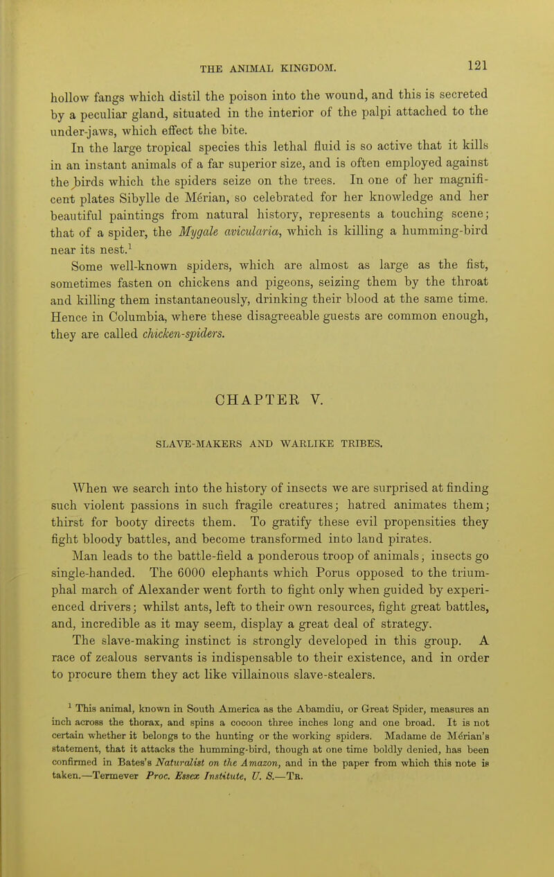 hollow fangs which distil the poison into the wound, and this is secreted by a peculiar gland, situated in the interior of the palpi attached to the under-jaws, which effect the bite. In the large tropical species this lethal fluid is so active that it kills in an instant animals of a far superior size, and is often employed against the Jbirds which the spiders seize on the trees. In one of her magnifi- cent plates Sibylle de Merian, so celebrated for her knowledge and her beautiful paintings from natural history, represents a touching, scene; that of a spider, the Mygale avicularia, which is killing a humming-bird near its nest.^ Some well-known spiders, which are almost as large as the fist, sometimes fasten on chickens and pigeons, seizing them by the throat and killing them instantaneously, drinking their blood at the same time. Hence in Columbia, where these disagreeable guests are common enough, they are called chicken-spiders. CHAPTER V. SLAVE-MAKERS AND WARLIKE TRIBES. When we search into the history of insects we are surprised at finding such violent passions in such fragile creatures; hatred animates them; thirst for booty directs them. To gratify these evil propensities they fight bloody battles, and become transformed into land pirates. Man leads to the battle-field a ponderous troop of animals, insects go single-handed. The 6000 elephants which Porus opposed to the trium- phal march of Alexander went forth to fight only when guided by experi- enced drivers; whilst ants, left to their own resources, fight great battles, and, incredible as it may seem, display a great deal of strategy. The slave-making instinct is strongly developed in this group. A race of zealous servants is indispensable to their existence, and in order to procure them they act like villainous slave-stealers. ^ This animal, known in South America as the Abamdiu, or Great Spider, measures an inch across the thorax, and spins a cocoon three inches long and one broad. It is not certain whether it belongs to the hunting or the working spiders. Madame de Marian's statement, that it attacks the humming-bird, though at one time boldly denied, has been confirmed in Bates's Naturalist on the Amazon, and in the paper from which this note is taken.—Termever Proc. Essex Institute, U. S.—Tb.