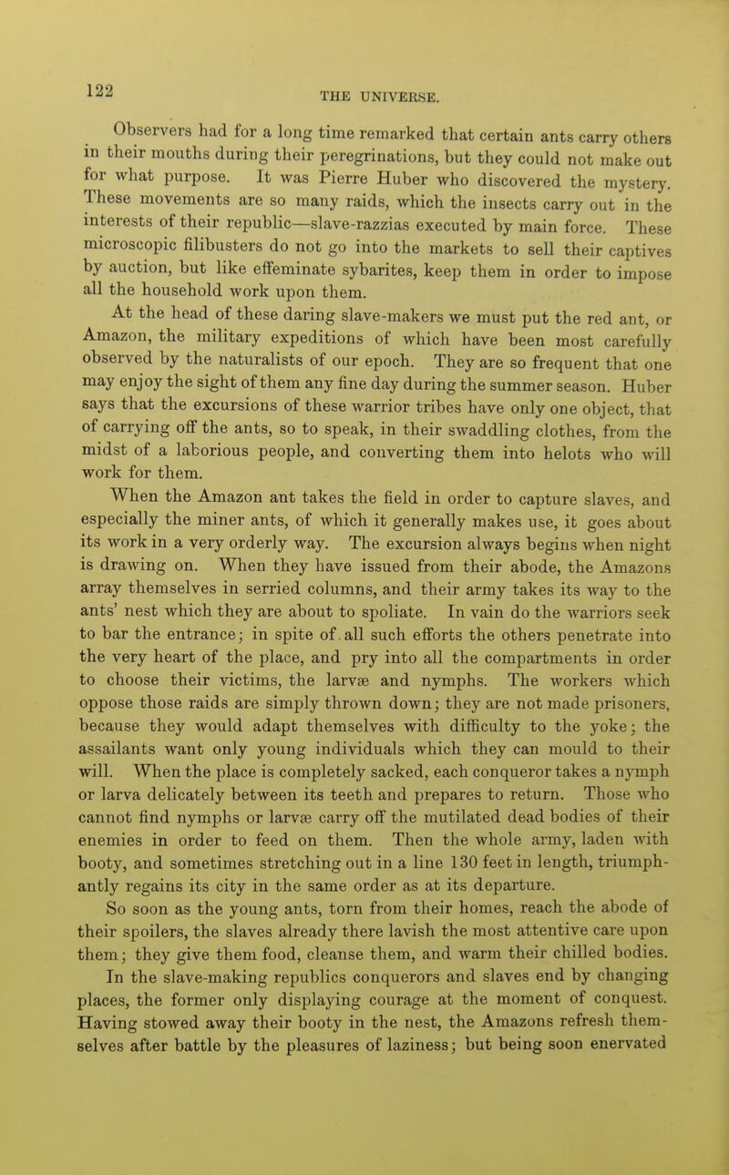Observers had for a long time remarked that certain ants carry others in their mouths during their peregrinations, but they could not make out for what purpose. It was Pierre Huber who discovered the mystery. These movements are so many raids, which the insects carry out in the interests of their republic—slave-razzias executed by main force. These microscopic filibusters do not go into the markets to sell their captives by auction, but like effeminate sybarites, keep them in order to impose all the household work upon them. At the head of these daring slave-makers we must put the red ant, or Amazon, the military expeditions of which have been most carefully observed by the naturalists of our epoch. They are so frequent that one may enjoy the sight of them any fine day during the summer season. Huber says that the excursions of these warrior tribes have only one object, that of carrying off the ants, so to speak, in their swaddling clothes, from the midst of a laborious people, and converting them into helots who will work for them. When the Amazon ant takes the field in order to capture slaves, and especially the miner ants, of which it generally makes use, it goes about its work in a very orderly way. The excursion always begins when night is drawing on. When they have issued from their abode, the Amazons array themselves in serried columns, and their army takes its way to the ants' nest which they are about to spoliate. In vain do the warriors seek to bar the entrance; in spite of.all such efforts the others penetrate into the very heart of the place, and pry into all the compartments in order to choose their victims, the larvae and nymphs. The workers which oppose those raids are simply thrown down; they are not made prisoners, because they would adapt themselves with difficulty to the yoke; the assailants want only young individuals which they can mould to their will. When the place is completely sacked, each conqueror takes a nymph or larva delicately between its teeth and prepares to return. Those who cannot find nymphs or larvae carry off the mutilated dead bodies of their enemies in order to feed on them. Then the whole army, laden with booty, and sometimes stretching out in a line 130 feet in length, triumph- antly regains its city in the same order as at its departure. So soon as the young ants, torn from their homes, reach the abode of their spoilers, the slaves already there lavish the most attentive care upon them; they give them food, cleanse them, and warm their chilled bodies. In the slave-making republics conquerors and slaves end by changing places, the former only displaying courage at the moment of conquest. Having stowed away their booty in the nest, the Amazons refresh them- selves after battle by the pleasures of laziness; but being soon enervated