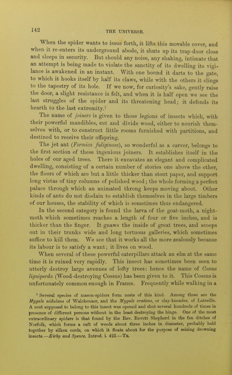 When the spider wants to issue forth, it lifts this movable cover, and when it re-enters its underground abode, it shuts up its trap-door close and sleeps in security. But should any noise, any shaking, intimate that an attempt is being made to violate the sanctity of it.s dwelling its vigi- lance is awakened in an instant. With one bound it darts to the gate, to which it hooks itself by half its claws, while with the others it clings to the tapestry of its hole. If we now, for curiosity's sake, gently raise the door, a slight resistance is felt, and when it is half open we see the last struggles of the spider and its threatening head; it defends its hearth to the last extremity.^ The name of joiners is given to those legions of insects which, Avith their powerful mandibles, cut and divide wood, either to nourish them- selves with, or to construct little rooms furnished with partitions, and destined to receive their offspring. The jet ant {Formica fuliginosa), so wonderful as a carver, belongs to the first section of these ingenious joiners. It establishes itself in the holes of our aged trees. There it excavates an elegant and complicated dwelling, consisting of a certain number of stories one above the other, the floors of which are but a little thicker than stout paper, and support long vistas of tiny columns of polished wood; the whole forming a perfect palace through which an animated throng keeps moving about. Other kinds of ants do not disdain to establish themselves in the large timbers of our houses, the stability of which is sometimes thus endangered. In the second category is found the larva of the goat-moth, a night- moth which sometimes reaches a length of four or five inches, and is thicker than the finger. It gnaws the inside of great trees, and scoops out in their trunks wide and long tortuous galleries, which sometimes suffice to kill them. We see that it works all the more zealously because its labour is to satisfy a want; it lives on wood. When several of these powerful caterpillars attack an elm at the same time it is ruined very rapidly. This insect has sometimes been seen to utterly destroy large avenues of lofty trees: hence the name of Cossus ligniperda (Wood-destroying Cossus) has been given to it. This Cossus is unfortunately common enough in France. Frequently while walking in a ^ Several species of mason-spiders form nests of this kind. Among these are the Mygale nidulans of Walckenaer, and the Mygale cratiens, or clay-kneader, of Latreille. A nest supposed to belong to this insect was opened and shut several hundreds of times in presence of different persons without in the least destroying the hinge. One of the most extraordinary spiders is that found by the Kev. Eevett Shepherd in the fen ditches of Norfolk, which forms a raft of weeds about three inches in diameter, probably held together by silken cords, on which it floats about for the purpose of seizing drowning insects.—Kirhy and Spence, Introd. i. 425.—Tb.