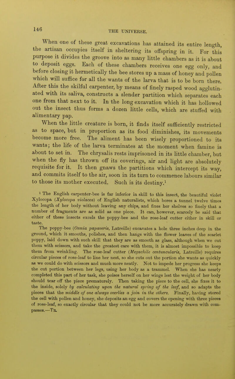 THE UNIVERSE. When one of these great excavations has attained its entire length, the artisan occupies itself in sheltering its offspring in it. For this purpose it divides the groove into as many little chambers as it is about to deposit eggs. Each of these chambers receives one egg only, and before closing it hermetically the bee stores up a mass of honey and pollen which will suffice for all the wants of the larva that is to be born there. After this the skilful carpenter, by means of finely rasped wood agglutin- ated with its saliva, constructs a slender partition which separates each one from that next to it. In the long excavation which it has hollowed out the insect thus forms a dozen little cells, which are stuffed with alimentary pap. When the little creature is born, it finds itself sufficiently restricted as to space, but in proportion as its food diminishes, its movements become more free. The aliment has been wisely proportioned to its wants; the life of the larva terminates at the moment when famine is about to set in. The chrysalis rests imprisoned in its little chamber, but when the fly has thrown off its coverings, air and light are absolutely requisite for it. It then gnaws the partitions which intercept its way, and commits itself to the air, soon in its turn to commence labours similar to those its mother executed. Such is its destiny.^ 1 The English carpenter-bee is far inferior in skill to this insect, the beautiful violet Xylocopa {Xylocopa violacea) of English naturaUsts, which bores a tunnel twelve times the length of her body without leaving any chips, and fixes her shelves so finely that a number of fragments are as solid as one piece. It can, however, scarcely be said that either of these insects excels the poppy-bee and the rose-leaf cutter either in skill or taste. The poppy-bee {Osmia papaveris, Latreille) excavates a hole three inches deep in the ground, which it smooths, polishes, and then hangs with the flower leaves of the scarlet poppy, laid down with such skill that they are as smooth as glass, although when we cut them with scissors, and take the greatest care with them, it is almost impossible to keep them from wrinlcling. The rose-leaf cutter (Megachile centuncularis, Latreille) requires circular pieces of rose-leaf to line her nest, so she cuts out the portion she wants as quickly as we could do with scissors and much more neatly. Not to impede her progress she keeps the cut portion between her legs, using her body as a trammel. When she has nearly completed this part of her task, she poises herself on her wings lest the weight of her body should tear off the piece prematurely. Then taking the piece to the cell, she fixes it to the inside, solely by calculating upon the natural spring of the leaf, and so adapts the pieces that the middle of one always overlies a join in the others. Finally, having stored the cell with pollen and honey, she deposits an egg and covers the opening with three pieces of rose-leaf, so exactly circular that they could not be more accurately drawn with com- passes.—Tb.