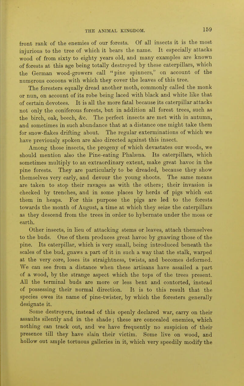 169 front rank of the enemies of our forests. Of all insects it is the most injurious to the tree of which it bears the name. It especially attacks wood of from sixty to eighty years old, and many examples are known of forests at this age being totally destroyed by these caterpillars, which the German wood-growers call pine spinners, on account of the numerous cocoons with which they cover the leaves of this tree. The foresters equally dread another moth, commonly called the monk or nun, on account of its robe being laced with black and white like that of certain devotees. It is all the more fatal because its caterpillar attacks not only the coniferous forests, but in addition all forest trees, such as the birch, oak, beech, &c. The perfect insects are met with in autumn, and sometimes in such abundance that at a distance one might take them for snow-flakes drifting about. The regular exterminations of which we have previously spoken are also directed against this insect. Among those insects, the progeny of which devastates our woods, we should mention also the Pine-eating Phalsena. Its caterpillars, which sometimes multiply to an extraordinary extent, make great havoc in the pine forests. They are particularly to be dreaded, because they show themselves yery early, and devour the young shoots. The same means are taken to stop their ravages as with the others; their invasion is checked by trenches, and in some places by herds of pigs which eat them in heaps. For this purpose the pigs are led to the forests towards the month of August, a time at which they seize the caterpillars as they descend from the trees in order to hybernate under the moss or earth. Other insects, in lieu of attacking stems or leaves, attach themselves to the buds. One of them produces great havoc by gnawing those of the pine. Its caterpillar, which is very small, being introduced beneath the scales of the bud, gnaws a part of it in such a way that the stalk, warped at the very core, loses its straightness, twists, and becomes deformed. We can see from a distance when these artisans have assailed a part of a wood, by the strange aspect which the tops of the trees present. All the terminal buds are more or less bent and contorted, instead of possessing their normal direction. It is to this result that the species owes its name of pine-twister, by which the foresters generally designate it. Some destroyers, instead of this openly declared war, carry on their assaults silently and in the shade; these are concealed enemies, which nothing can track out, and we have frequently no suspicion of their presence till they have slain their victim. Some live on wood, and hollow out ample tortuous galleries in it, which very speedily modify the