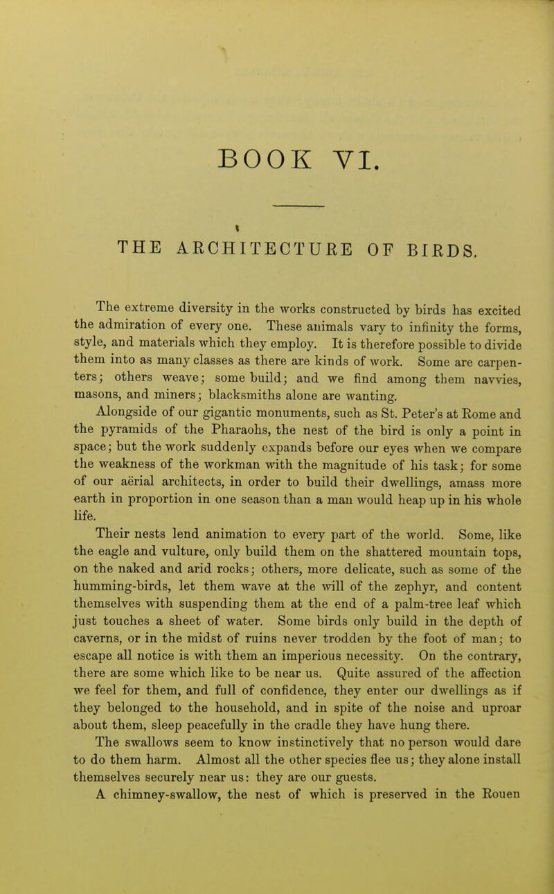 BOOK VI. THE ARCHITECTURE OF BIEDS. The extreme diversity in the works constructed by birds has excited the admiration of every one. These animals vary to infinity the forms, style, and materials which they employ. It is therefore possible to divide them into as many classes as there are kinds of work. Some are carpen- ters; others weave; some build; and we find among them navvies, masons, and miners; blacksmiths alone are wanting. Alongside of our gigantic monuments, such as St. Peter's at Rome and the pyramids of the Pharaohs, the nest of the bird is only a point in space; but the work suddenly expands before our eyes when we compare the weakness of the workman with the magnitude of his task; for some of our aerial architects, in order to build their dwellings, amass more earth in proportion in one season than a man would heap up in his whole life. Their nests lend animation to every part of the world. Some, like the eagle and vulture, only build them on the shattered mountain tops, on the naked and arid rocks; others, more delicate, such as some of the humming-birds, let them wave at the will of the zephyr, and content themselves with suspending them at the end of a palm-tree leaf which just touches a sheet of water. Some birds only build in the depth of caverns, or in the midst of ruins never trodden by the foot of man; to escape all notice is with them an imperious necessity. On the contrary, there are some which like to be near us. Quite assured of the aflFection we feel for them, and full of confidence, they enter our dwellings as if they belonged to the household, and in spite of the noise and uproar about them, sleep peacefully in the cradle they have hung there. The swallows seem to know instinctively that no person would dare to do them harm. Almost all the other species flee us; they alone install themselves securely near us: they are our guests. A chimney-swallow, the nest of which is preserved in the Eouen