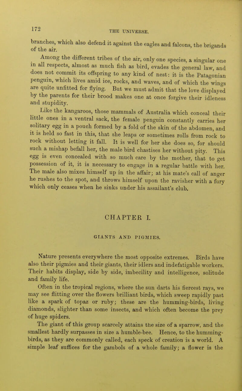 THE UNIVERSE. branches, which also defend it against the eagles and falcons, the brigands of the air. _ Among the different tribes of the air, only one species, a singular one m all respects, almost as much fish as bird, evades the general law and does not commit its offspring to any kind of nest: it is the Patagonian penguin, which lives amid ice, rocks, and waves, and of which the wings are quite unfitted for flying. But we must admit that the love displayed by the parents for their brood makes one at once forgive their idleness and stupidity. Like the kangaroos, those mammals of Australia which conceal their little ones in a ventral sack, the female penguin constantly carries her solitary egg in a pouch formed by a fold of the skin of the abdomen, and it is held so fast in this, that she leaps or sometimes rolls from rock to rock without letting it fall. It is well for her she does so, for should such a mishap befall her, the male bird chastises her without pity. This egg is even concealed with so much care by the mother, that to get possession of it, it is necessary to engage in a regular battle with her. The male also mixes himself up in the affair; at his mate's call of anger he rushes to the spot, and throws himself upon the ravisher with a fury which only ceases when he sinks under his assailant's club. CHAPTER 1. GIANTS AND PIGMIES. Nature presents everywhere the most opposite extremes. Birds have also their pigmies and their giants, their idlers and indefatigable workers. Their habits display, side by side, imbecility and intelligence, solitude and family life. Often in the tropical regions, where the sun darts his fiercest rays, we may see flitting over the flowers brilliant birds, which sweep rapidly past like a spark of topaz or ruby; these are the humming-birds, living diamonds, slighter than some insects, and which often become the prey of huge spiders. The giant of this group scarcely attains tfie size of a sparrow, and the smallest hardly surpasses in size a humble-bee. Hence, to the humming- birds, as they are commonly called, each speck of creation is a world. A simple leaf suflSces for the gambols of a whole family; a flower is the