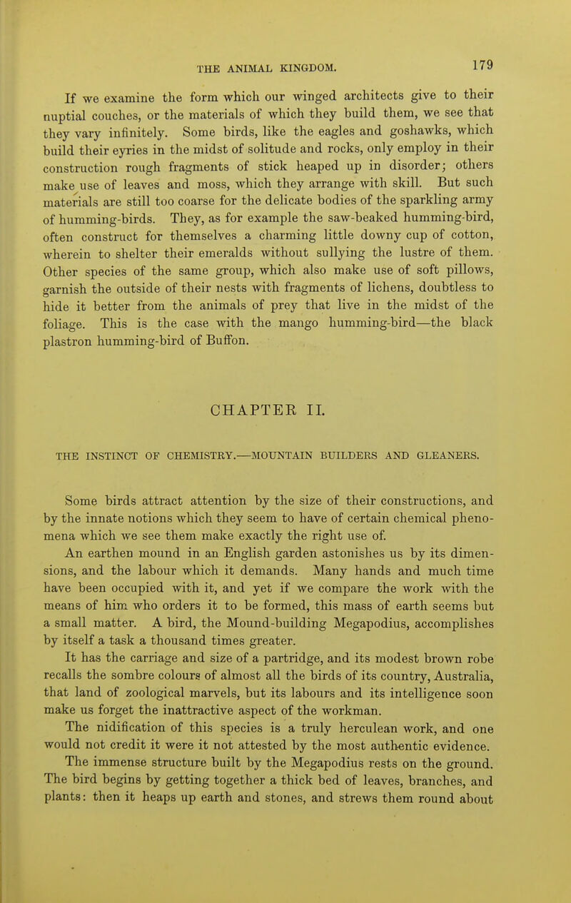 If we examine the form which our winged architects give to their nuptial couches, or the materials of which they build them, we see that they vary infinitely. Some birds, like the eagles and goshawks, which build their eyries in the midst of solitude and rocks, only employ in their construction rough fragments of stick heaped up in disorder; others make use of leaves and moss, which they arrange with skill. But such materials are still too coarse for the delicate bodies of the sparkling army of humming-birds. They, as for example the saw-beaked humming-bird, often construct for themselves a charming little downy cup of cotton, wherein to shelter their emeralds without sullying the lustre of them. Other species of the same group, which also make use of soft pillows, garnish the outside of their nests with fragments of lichens, doubtless to hide it better from the animals of prey that live in the midst of the foliage. This is the case with the mango humming-bird—the black plastron humming-bird of BufFon. CHAPTEE 11. THE INSTINCT OF CHEMISTRY.—MOUNTAIN BUILDERS AND GLEANERS. Some birds attract attention by the size of their constructions, and by the innate notions which they seem to have of certain chemical pheno- mena which we see them make exactly the right use of An earthen mound in an English garden astonishes us by its dimen- sions, and the labour which it demands. Many hands and much time have been occupied with it, and yet if we compare the work -svith the means of him who orders it to be formed, this mass of earth seems but a small matter. A bird, the Mound-building Megapodius, accomplishes by itself a task a thousand times greater. It has the carriage and size of a partridge, and its modest brown robe recalls the sombre colours of almost all the birds of its country, Australia, that land of zoological marvels, but its labours and its intelligence soon make us forget the inattractive aspect of the workman. The nidification of this species is a truly herculean work, and one would not credit it were it not attested by the most authentic evidence. The immense structure built by the Megapodius rests on the ground. The bird begins by getting together a thick bed of leaves, branches, and plants: then it heaps up earth and stones, and strews them round about