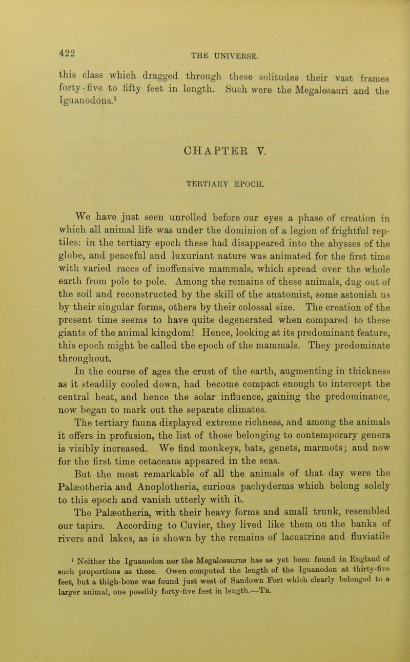 this class which dragged through these solitudes their vast frames forty-five to fifty feet in length. Such were the Megalosauri and the Iguanodons.' CHAPTER V. TERTIARY EPOCH. We ha^^e just seen unrolled before our eyes a phase of creation in which all animal life was under the dominion of a legion of frightful rep- tiles: in the tertiary epoch these had disappeared into the abysses of the globe, and peaceful and luxuriant nature was animated for the first time with varied races of inoffensive mammals, which spread over the whole earth from pole to pole. Among the remains of these animals, dug out of the soil and reconstructed by the skill of the anatomist, some astonish us by their singular forms, others by their colossal size. The creation of the present time seems to have quite degenerated when compared to these giants of the animal kingdom! Hence, looking at its predominant feature, this epoch might be called the epoch of the mammals. They predominate throughout. In the course of ages the crust of the earth, augmenting in thickness as it steadily cooled down, had become compact enough to intercept the central heat, and hence the solar influence, gaining the predominance, now began to mark out the separate climates. The tertiary fauna displayed extreme richness, and among the animals it offers in profusion, the list of those belonging to contemporary genera is visibly increased. We find monkeys, bats, genets, marmots; and now for the first time cetaceans appeared in the seas. But the most remarkable of all the animals of that day were the Palseotheria and Anoplotheria, curious pachyderms which belong solely to this epoch and vanish utterly with it. The Palaeotheria, with their heavy forms and small trunk, resembled our tapirs. According to Cuvier, they lived like them on the banks of rivers and lakes, as is shown by the remains of lacustrine and fluviatile 1 Neither the Iguanodon nor the Megalosaunis has as yet been found in England of Buch proportions as these. Owen computed the length of the Iguanodon at thirty-five feet, but a thigh-bone was found just west of Sandown Fort which clearly belonged to a larger animal, one possibly forty-five feet in length.—Tb.
