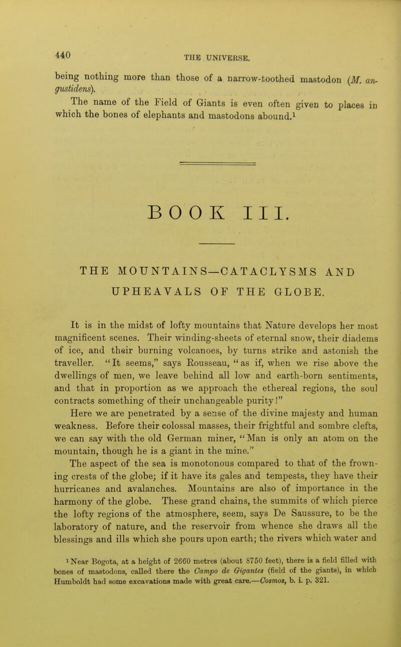 being nothing more than those of a narrow-toothed mastodon (M. arir gustidens). The name of the Field of Giants is even often given to places in which the bones of elephants and mastodons abound.^ BOOK III. THE MOUNTAINS—CATACLYSMS AND UPHEAVALS OF THE GLOBE. It is in the midst of lofty mountains that Nature develops her most magnificent scenes. Their winding-sheets of eternal snow, their diadems of ice, and their burning volcanoes, by turns strike and astonish the traveller. It seems, says Rousseau, as if, when we rise above the dwellings of men, we leave behind all low and earth-born sentiments, and that in proportion as we approach the ethereal regions, the soul contracts something of their unchangeable purity! Here we are penetrated by a sense of the divine majesty and human weakness. Before their colossal masses, their frightful and sombre clefts, we can say with the old German miner, Man is only an atom on the mountain, though he is a giant in the mine. The aspect of the sea is monotonous compared to that of the frown- ing crests of the globe; if it have its gales and tempests, they have their hurricanes and avalanches. Mountains are also of importance in the harmony of the globe. These grand chains, the summits of which pierce the lofty regions of the atmosphere, seem, says De Saussure, to be the laboratory of nature, and the reservoir from whence she draws all the blessings and ills which she pours upon earth; the rivers which water and ^ Near Bogota, at a height of 2660 metres (about 8750 feet), there is a field filled with bones of mastodons, called there the Campo de Oigantes (field of the giants), in which Humboldt had some excavations made with great care.—Cosmos, b. L p. 321.